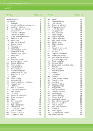 Agradecimientos 1
Introducción 1
1. Hola Hola 2
2. Juego de malabarismos con pelotas 2
3. Nombres y adjetivos 2
4. Tres verdades y una mentira 2
5. Contacto visual 2
6. Emparejar las tarjetas 3
7. Espacio a mi derecha 3
8. Lo que tenemos en común 3
9. ¿Quién es el líder? 3
10. ¿Quién eres? 3
11. ¿Qué tipo de animal? 4
12. El guiño asesino 4
13. El sol brilla en... 4
14. COCOTERO 4
15. Escritura con el cuerpo 4
16. Nombres en el aire 5
17. Miembros de la familia 5
18. ¿Quién soy? 5
19. As y Bs 5
20. Grupo de estatuas 5
21. Moverse hacia el espacio 6
22. El juego del plátano 6
23. Paseos en taxi 6
24. Ensalada de frutas 6
25. ‘Prrr’ y ‘Pukutu’ 6
26. Bailando sobre papel 7
27. Marea sube/marea baja 7
28. Autobuses de Delhi 7
29. Conejos 7
30. Babor/ estribor 8
31. Me voy de viaje 8
32. Encuentra a alguien vestido de... 8
33. Toca algo azul 8
34. Simón dice 8
35. ¿Qué ha cambiado? 9
36. Gráfico de cumpleaños 9
37. Jugar al marro 9
38. Cinco islas 9
39. El juego de los animales 9
40. Actuar una mentira 9
41. Tráeme 10
42. El rey ha muerto 10
43. Locomoción 10
44. Papel y paja/popote 10
45. No contestes 11
46. La lucha de la cuerda 11
47. Pasar el parquete 11
48. El zorro y el conejo 11
49. La línea más larga 12
50. Robots 12
51. El Rey de la Selva 12
52. Pasar energía 12
53. El juego de la botella 13
54. ¿Te gusta tu vecino? 13
55. La cola del dragón 13
56. Masage grupal 13
57. Pasar la persona 13
58. Parejas a ciegas 14
59. Me gustas porque... 14
60. Cabezas a barrigas 14
61. Bolas bajo la quijada 14
62. Rodillas arriba 14
63. ¡Párate, siéntate! 14
64. Nudos 15
65. El juego de la moneda 15
66. Contar al revés 15
67. Fizz Buzz 15
68. Un grupo balanceado 15
69. Dirigiendo y guiando 15
70. Intercambio de aplausos 15
71. De persona a persona 16
72. Contar hasta Siete 16
73. Barras de fútbol 16
74. Una orquesta sin instrumentos 16
75. Palmadas 16
76. Pasar la acción 16
77. Aplaudir y señalar 17
78. Tormenta 17
79. Estatua pare 17
80. Orquesta 17
81. Párate, sientate y canta 18
82. Pasando el ritmo 18
83. Mensajero 18
84. El juego de dibujar 18
85. Imagen de espejo 18
86. Hokey Cokey 19
87. Mensajes confusos 19
88. El Objeto hablador 19
89. Sansón y Dalila 19
90. El Juego del Sí/No 19
91. El juego de la “E” 20
92. Sagidi sagidi sapopo 20
93. ¿Qué estamos haciendo? 20
94. ¿Cuál es el adverbio? 20
95. Lista de compras 20
96. ¿Qué estoy sintiendo? 21
97. ¡O Kabita! 21
98. Dando regalos 21
99. Escribiendo en la espalda 21
100. Reflexión del día 21
100 Formas de Animar Grupos
indice
T
TÍ
ÍT
Tu
ul
lo
o P
PÁ
Ág
gI
IN
NA
A N
No
o.. T
TÍ
ÍT
Tu
ul
lo
o P
PÁ
Ág
gI
IN
NA
A N
No
o..
 