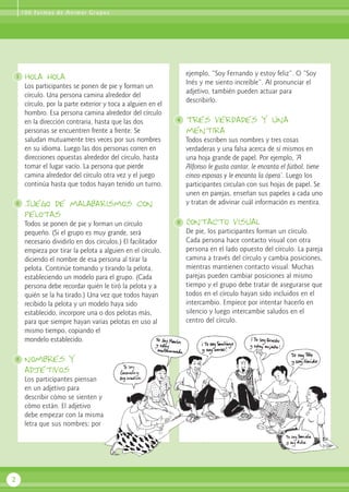 1
2
3
Hola hola
Los participantes se ponen de pie y forman un
círculo. Una persona camina alrededor del
círculo, por la parte exterior y toca a alguien en el
hombro. Esa persona camina alrededor del círculo
en la dirección contraria, hasta que las dos
personas se encuentren frente a frente. Se
saludan mutuamente tres veces por sus nombres
en su idioma. Luego las dos personas corren en
direcciones opuestas alrededor del círculo, hasta
tomar el lugar vacío. La persona que pierde
camina alrededor del círculo otra vez y el juego
continúa hasta que todos hayan tenido un turno.
Juego de malabarismos con
pelotas
Todos se ponen de pie y forman un círculo
pequeño. (Si el grupo es muy grande, será
necesario dividirlo en dos círculos.) El facilitador
empieza por tirar la pelota a alguien en el círculo,
diciendo el nombre de esa persona al tirar la
pelota. Continúe tomando y tirando la pelota,
estableciendo un modelo para el grupo. (Cada
persona debe recordar quién le tiró la pelota y a
quién se la ha tirado.) Una vez que todos hayan
recibido la pelota y un modelo haya sido
establecido, incorpore una o dos pelotas más,
para que siempre hayan varias pelotas en uso al
mismo tiempo, copiando el
mondelo establecido.
nombres y
adjetivos
Los participantes piensan
en un adjetivo para
describir cómo se sienten y
cómo están. El adjetivo
debe empezar con la misma
letra que sus nombres; por
ejemplo, “Soy Fernando y estoy feliz”. O “Soy
Inés y me siento increíble”. Al pronunciar el
adjetivo, también pueden actuar para
describirlo.
Tres verdades y una
mentira
Todos escriben sus nombres y tres cosas
verdaderas y una falsa acerca de sí mismos en
una hoja grande de papel. Por ejemplo, ‘A
Alfonso le gusta cantar, le encanta el fútbol, tiene
cinco esposas y le encanta la ópera’. Luego los
participantes circulan con sus hojas de papel. Se
unen en parejas, enseñan sus papeles a cada uno
y tratan de adivinar cuál información es mentira.
Contacto visual
De pie, los participantes forman un círculo.
Cada persona hace contacto visual con otra
persona en el lado opuesto del círculo. La pareja
camina a través del círculo y cambia posiciones,
mientras mantienen contacto visual. Muchas
parejas pueden cambiar posiciones al mismo
tiempo y el grupo debe tratar de asegurarse que
todos en el círculo hayan sido incluidos en el
intercambio. Empiece por intentar hacerlo en
silencio y luego intercambie saludos en el
centro del círculo.
2
4
5
100 Formas de Animar Grupos
 