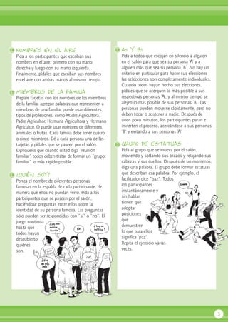Nombres en el aire
Pida a los participantes que escriban sus
nombres en el aire, primero con su mano
derecha y luego con su mano izquierda.
Finalmente, pídales que escriban sus nombres
en el aire con ambas manos al mismo tiempo.
miembros de la familia
Prepare tarjetas con los nombres de los miembros
de la familia, agregue palabras que representen a
miembros de una familia, puede usar diferentes
tipos de profesiones, como Madre Agricultora,
Padre Agricultor, Hermana Agricultora y Hermano
Agricultor. O puede usar nombres de diferentes
animales o frutas. Cada familia debe tener cuatro
o cinco miembros. Dé a cada persona una de las
tarjetas y pídales que se paseen por el salón.
Explíqueles que cuando usted diga “reunión
familiar” todos deben tratar de formar un “grupo
familiar” lo más rápido posible.
¿Quién soy?
Ponga el nombre de diferentes personas
famosas en la espalda de cada participante, de
manera que ellos no puedan verlo. Pida a los
participantes que se paseen por el salón,
haciéndose preguntas entre ellos sobre la
identidad de su persona famosa. Las preguntas
sólo pueden ser respondidas con “sí” o “no”. El
juego continúa
hasta que
todos hayan
descubierto
quiénes
son.
as y bs
Pida a todos que escojan en silencio a alguien
en el salón para que sea su persona ‘A’ y a
alguien más que sea su persona ‘B’. No hay un
criterio en particular para hacer sus elecciones
las selecciones son completamente individuales.
Cuando todos hayan hecho sus elecciones,
pídales que se acerquen lo más posible a sus
respectivas personas ‘A’, y al mismo tiempo se
alejen lo más posible de sus personas ‘B’. Las
personas pueden moverse rápidamente, pero no
deben tocar o sostener a nadie. Después de
unos poco minutos, los participantes paran e
invierten el proceso, acercándose a sus personas
‘B’ y evitando a sus personas ‘A’.
Grupo de estatuas
Pida al grupo que se mueva por el salón,
moviendo y soltando sus brazos y relajando sus
cabezas y sus cuellos. Después de un momento,
diga una palabra. El grupo debe formar estatuas
que describan esa palabra. Por ejemplo, el
facilitador dice “paz”. Todos
los participantes
instantáneamente y
sin hablar
tienen que
adoptar
posiciones
que
demuestren
lo que para ellos
significa ‘paz’.
Repita el ejercicio varias
veces.
5
16 19
20
17
18
 