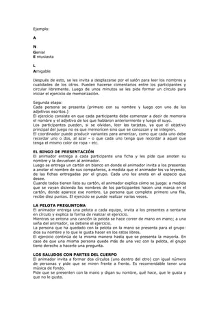 Ejemplo:
A
N
Genial
E ntusiasta
L
Amigable
Después de esto, se les invita a desplazarse por el salón para leer los nombres y
cualidades de los otros. Pueden hacerse comentarios entre los participantes y
circular libremente. Luego de unos minutos se les pide formar un círculo para
iniciar el ejercicio de memorización.
Segunda etapa:
Cada persona se presenta (primero con su nombre y luego con uno de los
adjetivos escritos.)
El ejercicio consiste en que cada participante debe comenzar a decir de memoria
el nombre y el adjetivo de los que hablaron anteriormente y luego el suyo.
Los participantes pueden, si se olvidan, leer las tarjetas, ya que el objetivo
principal del juego no es que memoricen sino que se conozcan y se integren.
El coordinador puede producir variantes para amenizar, como que cada uno debe
recordar uno o dos, al azar - o que cada uno tenga que recordar a aquel que
tenga el mismo color de ropa - etc.
EL BINGO DE PRESENTACIÓN
El animador entrega a cada participante una ficha y les pide que anoten su
nombre y la devuelven al animador.
Luego se entrega un cartón en blanco en donde el animador invita a los presentes
a anotar el nombre de sus compañeros, a medida que el animador los va leyendo,
de las fichas entregadas por el grupo. Cada uno los anota en el espacio que
desee.
Cuando todos tienen listo su cartón, el animador explica cómo se juega: a medida
que se vayan diciendo los nombres de los participantes hacen una marca en el
cartón, donde aparece ese nombre. La persona que complete primero una fila,
recibe diez puntos. El ejercicio se puede realizar varias veces.
LA PELOTA PREGUNTONA
El animador entrega una pelota a cada equipo, invita a los presentes a sentarse
en círculo y explica la forma de realizar el ejercicio.
Mientras se entona una canción la pelota se hace correr de mano en mano; a una
seña del animador, se detiene el ejercicio.
La persona que ha quedado con la pelota en la mano se presenta para el grupo:
dice su nombre y lo que le gusta hacer en los ratos libres.
El ejercicio continúa de la misma manera hasta que se presenta la mayoría. En
caso de que una misma persona quede más de una vez con la pelota, el grupo
tiene derecho a hacerle una pregunta.
LOS SALUDOS CON PARTES DEL CUERPO
El animador invita a formar dos círculos (uno dentro del otro) con igual número
de personas y pide que se miren frente a frente. Es recomendable tener una
música de fondo.
Pide que se presenten con la mano y digan su nombre, qué hace, que le gusta y
que no le gusta.
 