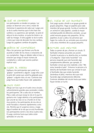 ¿Qué ha cambiado?
Los participantes se dividen en parejas. Las
parejas se observan uno a otro y tratan de
memorizar la apariencia de cada cual. Luego uno
se da la vuelta mientras que el otro hace tres
cambios a su apariencia; por ejemplo, se pone el
reloj en la otra muñeca, se quita los lentes o se
sube las mangas. El otro jugador se da la vuelta
y tiene que tratar de descubrir los tres cambios.
Luego los jugadores cambian de papeles.
Gráfico de cumpleaños
Pida a las personas que formen una fila de
acuerdo al orden de los meses o estaciones de
sus cumpleaños. Haga un debate sobre el mes o
estación que tenga el mayor número de
cumpleaños y sobre qué razones podrían
explicar esto.
jugar al marro
Explique a los participantes que usted va a
‘golpear’ suavemente a alguien. Luego ellos usan
la parte del cuerpo que usted ha golpeado para
‘golpear’ a alguien más a la vez. Continúe este
juego hasta que todos hayan sido ‘golpeados’.
cinco islas
Dibuje con tiza o gis en el suelo cinco círculos
suficientemente grandes para acomodar a todos
los participantes. Dé a cada isla un nombre.
Pida a cada uno que escoja la isla en la que le
gustaría vivir. Luego advierta a los participantes
que una de las islas se va a hundir en el mar
muy pronto y los participantes de esa isla se
verán forzados a moverse rápidamente a otra
isla. Permita que el suspenso crezca y luego
diga el nombre de la isla que se está hundiendo.
Los participantes corren a las otras cuatro islas.
El juego continúa hasta que todos están
apretados en una isla.
el juego de los animales
Este juego ayuda a dividir a un grupo grande en
grupos pequeños. Haga un papelito para cada
miembro del grupo grande. Escriba el nombre de
un animal en cada papelito, usando la mayor
cantidad posible de diferentes animales, ya que
usted necesita grupos más pequeños. Dé los
papelitos al azar y pida a las personas que
hagan los ruidos de sus animales para encontrar
a los otros miembros de su grupo pequeño.
actuar una mentira
Todos se ponen de pie y forman un círculo. El
facilitador empieza actuando una acción.
Cuando la persona a su derecha dice su nombre
y le pregunta “¿Qué estás haciendo?” esa
persona responde que está haciendo algo
completamente diferente; por ejemplo, el
facilitador simula que esta nadando y dice “Me
estoy lavando el pelo”. Entonces la persona a la
derecha del facilitador tiene que simular lo que
el facilitador dijo que estaba haciendo
(lavándose el pelo), mientras dice que está
haciendo algo completamente diferente.
Continúe alrededor del círculo hasta que todos
hayan tenido un turno.
9
35
36
37
38
39
40
 