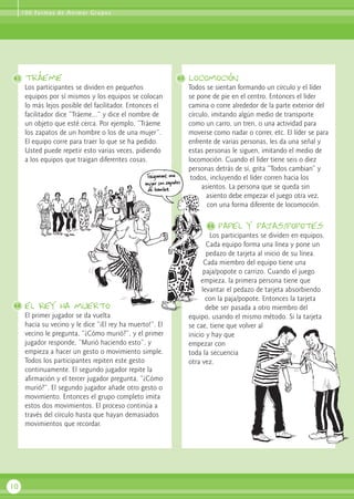 tráeme
Los participantes se dividen en pequeños
equipos por sí mismos y los equipos se colocan
lo más lejos posible del facilitador. Entonces el
facilitador dice “Tráeme...” y dice el nombre de
un objeto que esté cerca. Por ejemplo, “Tráeme
los zapatos de un hombre o los de una mujer”.
El equipo corre para traer lo que se ha pedido.
Usted puede repetir esto varias veces, pidiendo
a los equipos que traigan diferentes cosas.
el rey ha muerto
El primer jugador se da vuelta
hacia su vecino y le dice “¡El rey ha muerto!”. El
vecino le pregunta, “¿Cómo murió?”, y el primer
jugador responde, “Murió haciendo esto”, y
empieza a hacer un gesto o movimiento simple.
Todos los participantes repiten este gesto
continuamente. El segundo jugador repite la
afirmación y el tercer jugador pregunta, “¿Cómo
murió?”. El segundo jugador añade otro gesto o
movimiento. Entonces el grupo completo imita
estos dos movimientos. El proceso continúa a
través del círculo hasta que hayan demasiados
movimientos que recordar.
Locomoción
Todos se sientan formando un círculo y el líder
se pone de pie en el centro. Entonces el líder
camina o corre alrededor de la parte exterior del
círculo, imitando algún medio de transporte
como un carro, un tren, o una actividad para
moverse como nadar o correr, etc. El líder se para
enfrente de varias personas, les da una señal y
estas personas le siguen, imitando el medio de
locomoción. Cuando el líder tiene seis o diez
personas detrás de sí, grita “Todos cambian” y
todos, incluyendo el líder corren hacia los
asientos. La persona que se queda sin
asiento debe empezar el juego otra vez,
con una forma diferente de locomoción.
papel y pajas/popotes
Los participantes se dividen en equipos.
Cada equipo forma una línea y pone un
pedazo de tarjeta al inicio de su línea.
Cada miembro del equipo tiene una
paja/popote o carrizo. Cuando el juego
empieza, la primera persona tiene que
levantar el pedazo de tarjeta absorbiendo
con la paja/popote. Entonces la tarjeta
debe ser pasada a otro miembro del
equipo, usando el mismo método. Si la tarjeta
se cae, tiene que volver al
inicio y hay que
empezar con
toda la secuencia
otra vez.
10
41 43
42
100 Formas de Animar Grupos
44
 
