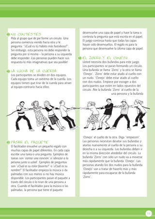 no contestes
Pida al grupo que de pie forme un círculo. Una
persona comienza viendo hacia otra y le
pregunta: “¿Cuál es tú hábito más fastidioso?”.
Sin embargo, esta persona no debe responder la
pregunta por sí misma – la persona a su izquierda
debe responder. ¡Las personas pueden hacer sus
respuesta lo más imaginativas que sea posible!
la lucha de la cuerda
Los participantes se dividen en dos equipos.
Cada equipo toma un extremo de la cuerda. Los
equipos tienen que tirar de la cuerda para atraer
al equipo contrario hacia ellos.
pasar el paquete
El facilitador envuelve un pequeño regalo con
muchas capas de papel diferentes. En cada capa
escribe una tarea o una pregunta. Ejemplos de
tareas son ‘cantar una canción’ o ‘abrazar a la
persona junto a usted’. Ejemplos de preguntas
son ‘¿Cuál es su color favorito?’ o ‘¿Cuál es su
nombre?’ El facilitador empieza la música o da
palmadas con sus manos si no hay música
disponible. Los participantes pasan el paquete a
través del círculo o lo tiran de una persona a
otra. Cuando el facilitador para la música o las
palmadas, la persona que tiene el paquete
desenvuelve una capa de papel y hace la tarea o
contesta la pregunta que está escrita en el papel.
El juego continúa hasta que todas las capas
hayan sido desenvueltas. El regalo es para la
persona que desenvuelve la última capa de papel.
el zorro y el conejo
Usted necesita dos bufandas para este juego.
Los participantes se paran formando un círculo.
Una bufanda se llama ‘Zorro’ y la otra se llama
‘Conejo’. ‘Zorro’ debe estar atado al cuello con
un nudo. ‘Conejo’ debe estar atado al cuello
con dos nudos. Empiece por escoger a dos
participantes que estén en lados opuestos del
círculo. Ate la bufanda ‘Zorro’ al cuello de la
una persona y la bufanda
‘Conejo’ al cuello de la otra. Diga “empiecen”.
Las personas necesitan desatar sus bufandas y
atarlas nuevamente al cuello de la persona a su
derecha o a su izquierda. Las bufandas deben ir
en la misma dirección alrededor del círculo. La
bufanda ‘Zorro’ con sólo un nudo va a moverse
más rápidamente que la bufanda ‘Conejo’. Las
personas atando los dos nudos para la bufanda
‘Conejo’ van a tratar de hacerlo más y más
rápidamente para escaparse de la bufanda
‘Zorro’.
11
45
48
46
47
 