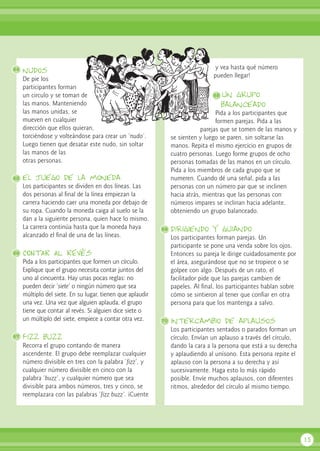 nudos
De pie los
participantes forman
un circulo y se toman de
las manos. Manteniendo
las manos unidas, se
mueven en cualquier
dirección que ellos quieran,
torciéndose y volteándose para crear un ‘nudo’.
Luego tienen que desatar este nudo, sin soltar
las manos de las
otras personas.
el juego de la moneda
Los participantes se dividen en dos líneas. Las
dos personas al final de la línea empiezan la
carrera haciendo caer una moneda por debajo de
su ropa. Cuando la moneda caiga al suelo se la
dan a la siguiente persona, quien hace lo mismo.
La carrera continúa hasta que la moneda haya
alcanzado el final de una de las líneas.
CONTAR AL REVés
Pida a los participantes que formen un círculo.
Explique que el grupo necesita contar juntos del
uno al cincuenta. Hay unas pocas reglas: no
pueden decir ‘siete’ o ningún número que sea
múltiplo del siete. En su lugar, tienen que aplaudir
una vez. Una vez que alguien aplauda, el grupo
tiene que contar al revés. Si alguien dice siete o
un múltiplo del siete, empiece a contar otra vez.
Fizz buzz
Recorra el grupo contando de manera
ascendente. El grupo debe reemplazar cualquier
número divisible en tres con la palabra ‘fizz’, y
cualquier número divisible en cinco con la
palabra ‘buzz’, y cualquier número que sea
divisible para ambos números, tres y cinco, se
reemplazara con las palabras ‘fizz buzz’. ¡Cuente
y vea hasta qué número
pueden llegar!
un grupo
balanceado
Pida a los participantes que
formen parejas. Pida a las
parejas que se tomen de las manos y
se sienten y luego se paren, sin soltarse las
manos. Repita el mismo ejercicio en grupos de
cuatro personas. Luego forme grupos de ocho
personas tomadas de las manos en un círculo.
Pida a los miembros de cada grupo que se
numeren. Cuando dé una señal, pida a las
personas con un número par que se inclinen
hacia atrás, mientras que las personas con
números impares se inclinan hacia adelante,
obteniendo un grupo balanceado.
dirigiendo y guiando
Los participantes forman parejas. Un
participante se pone una venda sobre los ojos.
Entonces su pareja le dirige cuidadosamente por
el área, asegurándose que no se tropiece o se
golpee con algo. Después de un rato, el
facilitador pide que las parejas cambien de
papeles. Al final, los participantes hablan sobre
cómo se sintieron al tener que confiar en otra
persona para que los mantenga a salvo.
intercambio de aplausos
Los participantes sentados o parados forman un
círculo. Envían un aplauso a través del círculo,
dando la cara a la persona que está a su derecha
y aplaudiendo al unísono. Esta persona repite el
aplauso con la persona a su derecha y así
sucesivamente. Haga esto lo más rápido
posible. Envíe muchos aplausos, con diferentes
ritmos, alrededor del círculo al mismo tiempo.
15
64
69
70
65
66
67
68
 