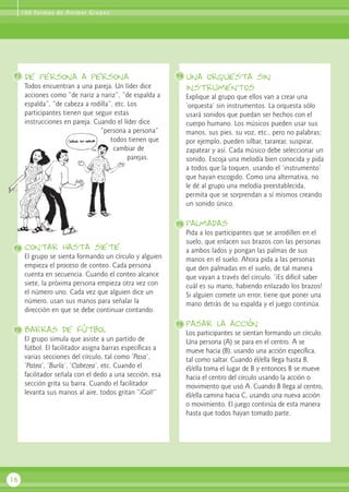 de persona a persona
Todos encuentran a una pareja. Un líder dice
acciones como “de nariz a nariz”, “de espalda a
espalda”, “de cabeza a rodilla”, etc. Los
participantes tienen que seguir estas
instrucciones en pareja. Cuando el líder dice
“persona a persona”
todos tienen que
cambiar de
parejas.
contar hasta siete
El grupo se sienta formando un círculo y alguien
empieza el proceso de conteo. Cada persona
cuenta en secuencia. Cuando el conteo alcance
siete, la próxima persona empieza otra vez con
el número uno. Cada vez que alguien dice un
número, usan sus manos para señalar la
dirección en que se debe continuar contando.
Barras de fútbol
El grupo simula que asiste a un partido de
fútbol. El facilitador asigna barras específicas a
varias secciones del círculo, tal como ‘Pasa’,
‘Patea’, ‘Burla’, ‘Cabezea’, etc. Cuando el
facilitador señala con el dedo a una sección, esa
sección grita su barra. Cuando el facilitador
levanta sus manos al aire, todos gritan “¡Gol!”
una orquesta sin
instrumentos
Explique al grupo que ellos van a crear una
‘orquesta’ sin instrumentos. La orquesta sólo
usará sonidos que puedan ser hechos con el
cuerpo humano. Los músicos pueden usar sus
manos, sus pies, su voz, etc., pero no palabras;
por ejemplo, pueden silbar, tararear, suspirar,
zapatear y así. Cada músico debe seleccionar un
sonido. Escoja una melodía bien conocida y pida
a todos que la toquen, usando el ‘instrumento’
que hayan escogido. Como una alternativa, no
le dé al grupo una melodía preestablecida,
permita que se sorprendan a sí mismos creando
un sonido único.
palmadas
Pida a los participantes que se arrodillen en el
suelo, que enlacen sus brazos con las personas
a ambos lados y pongan las palmas de sus
manos en el suelo. Ahora pida a las personas
que den palmadas en el suelo, de tal manera
que vayan a través del círculo. ‘¡Es difícil saber
cuál es su mano, habiendo enlazado los brazos!
Si alguien comete un error, tiene que poner una
mano detrás de su espalda y el juego continúa.
pasar la acción
Los participantes se sientan formando un círculo.
Una persona (A) se para en el centro. A se
mueve hacia (B), usando una acción específica,
tal como saltar. Cuando él/ella llega hasta B,
él/ella toma el lugar de B y entonces B se mueve
hacia el centro del círculo usando la acción o
movimiento que usó A. Cuando B llega al centro,
él/ella camina hacia C, usando una nueva acción
o movimiento. El juego continúa de esta manera
hasta que todos hayan tomado parte.
16
71 74
75
76
72
73
100 Formas de Animar Grupos
 