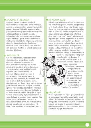 Aplaudir y señalar
Los participantes forman un círculo. El
facilitador envía un aplauso a través del círculo,
primero en una dirección y luego en la dirección
opuesta. Luego el facilitador les enseña a los
participantes cómo pueden cambiar la dirección
del aplauso hacia la dirección opuesta,
indicando con las manos mientras se aplaude.
Repita esto hasta que el aplauso se mueva de
modo uniforme alrededor del grupo y cambie de
dirección sin perder el ritmo. Finalmente,
enséñeles cómo “lanzar” el aplauso, indicando
con las manos mientras se aplaude a alguien al
otro lado del círculo.
tormenta
Con los ojos cerrados, todos se sientan
silenciosamente formando un círculo,
esperando el primer movimiento del
facilitador. El facilitador frota sus manos
para crear el sonido de la lluvia. La persona
a su derecha hace este sonido y luego la
siguiente y así hasta que todas las
personas del grupo estén haciendo el
mismo sonido. Una vez que todos se
estén frotando las manos, el facilitador hace
que el sonido de la lluvia sea más fuerte,
castañeteando sus dedos y a su vez este sonido
pasa alrededor del círculo. Luego el facilitador
aplaude y ese sonido pasa alrededor del círculo
para crear una tormenta. Luego el facilitador se
da palmadas en las piernas y el grupo lo sigue.
Cuando el facilitador y el grupo zapatean en el
suelo, la lluvia se convierte en un huracán. Para
indicar que la tormenta está pasando, el
facilitador invierte el orden, las palmadas en las
piernas, los aplausos, los castañetazos y la
frotación de las manos, terminando en silencio.
estatua pare
Pida a los participantes que formen dos círculos
con un número igual de personas. Las personas
en el círculo interior deben estar de cara hacia
afuera. Las personas en el círculo exterior deben
estar de cara hacia adentro. Las personas en el
círculo exterior usan a la persona enfrente a
ellos, para formar una ‘estatua’. Solo tienen diez
segundos para hacerlo. La persona en el círculo
interior permite a su ‘escultor’ que doble y
tuerza su cuerpo en cualquier forma que él/ella
desee, siempre y cuando no les hagan daño. La
‘estatua’ debe permanecer en esa posición sin
hablar, hasta que usted diga ‘tiempo’. Las
personas del círculo exterior se mueven frente a
la persona a su izquierda y empiezan
a esculpir otra vez. Durante el
proceso, las personas en el círculo
interior son dobladas y torcidas en
nuevas posiciones.
Continúe de esta manera
y luego pida a las
personas del círculo
interior que se
cambien de puestos
con las personas del
círculo exterior y así
todos tienen la
oportunidad de ser
‘escultores’ y ‘estatuas’.
orquesta
Divida al grupo en dos y pida que una mitad se
dé palmadas en las rodillas y que la otra mitad
aplauda. El facilitador actúa como conductor de
la orquesta, controlando el volumen subiendo o
bajando sus brazos. El juego continúa con
diferentes miembros del grupo tomando turnos
para hacer el papel de conductor.
17
77 79
80
78
 