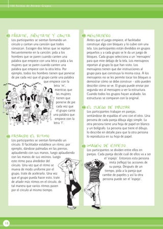 párate, siéntate y canta
Los participantes se sientan formando un
círculo y cantan una canción que todos
conozcan. Escogen dos letras que se repitan
frecuentemente en la canción; pida a los
hombres que se paren cuando canten una
palabra que empiece con una letra y pida a las
mujeres que se paren cuando canten una
palabra que empiece con la otra letra. Por
ejemplo, todos los hombres tienen que ponerse
de pie cada vez que el grupo cante una palabra
que empiece con la
letra ‘m’,
mientras que
las mujeres
tienen que
ponerse de pie
cada vez que
el grupo cante
una palabra que
empiece con la
letra ‘f’.
pasando el ritmo
Los participantes se sientan formando un
círculo. El facilitador establece un ritmo; por
ejemplo, dándose palmadas en las piernas,
aplaudiendo con sus manos, luego aplaudiendo
con las manos de sus vecinos. Luego
este ritmo pasa alrededor del
círculo. Una vez que el ritmo se
mueva de modo uniforme por el
grupo, trate de acelerarlo. Una vez
que el grupo pueda hacer esto, trate
de añadir más ritmos en el círculo, de
tal manera que varios ritmos pasen
por el círculo al mismo tiempo.
Mensajero
Antes que el juego empiece, el facilitador
construye algo con bloques y lo cubre con una
tela. Los participantes están divididos en grupos
pequeños y a cada grupo se le da un juego de
bloques. Cada grupo selecciona a un ‘mensajero’
para que mire debajo de la tela. Los mensajeros
reportan al grupo lo que han visto. Los
mensajeros tienen que dar instrucciones al
grupo para que construya la misma cosa. A los
mensajeros no se les permite tocar los bloques o
demostrar cómo se debe construir - sólo pueden
describir cómo se ve. El grupo puede enviar por
segunda vez al mensajero a ver la estructura.
Cuando todos los grupos hayan acabado, las
estructuras se comparan con la original.
el juego de dibujar
Los participantes trabajan en parejas,
sentándose de espaldas el uno con el otro. Una
persona de cada pareja dibuja algo simple. La
otra persona tiene una hoja de papel en blanco
y un bolígrafo. La persona que tiene el dibujo,
lo describe en detalle para que la otra persona
lo reproduzca en su hoja de papel.
imagen de espejo
Los participantes se dividen entre ellos en
parejas. Cada pareja decide cuál de ellos va a ser
el ‘espejo’. Entonces esta persona
imita (refleja) las acciones de
su pareja. Después de un
tiempo, pida a la pareja que
cambie de papeles y así la otra
persona puede ser el ‘espejo’.
18
81 83
84
82
100 Formas de Animar Grupos
85
 