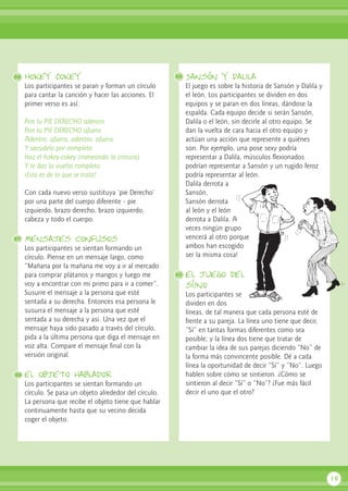 Hokey Cokey
Los participantes se paran y forman un círculo
para cantar la canción y hacer las acciones. El
primer verso es así:
Pon tu PIE DERECHO adentro
Pon tu PIE DERECHO afuera
Adentro, afuera, adentro, afuera
Y sacúdelo por completo
Haz el hokey-cokey (meneando la cintura)
Y te das la vuelta completa
¡Esto es de lo que se trata!
Con cada nuevo verso sustituya ‘pie Derecho’
por una parte del cuerpo diferente - pie
izquierdo, brazo derecho, brazo izquierdo,
cabeza y todo el cuerpo.
Mensajes confusos
Los participantes se sientan formando un
círculo. Piense en un mensaje largo, como
“Mañana por la mañana me voy a ir al mercado
para comprar plátanos y mangos y luego me
voy a encontrar con mi primo para ir a comer”.
Susurre el mensaje a la persona que esté
sentada a su derecha. Entonces esa persona le
susurra el mensaje a la persona que esté
sentada a su derecha y así. Una vez que el
mensaje haya sido pasado a través del círculo,
pida a la última persona que diga el mensaje en
voz alta. Compare el mensaje final con la
versión original.
el objeto hablador
Los participantes se sientan formando un
círculo. Se pasa un objeto alrededor del círculo.
La persona que recibe el objeto tiene que hablar
continuamente hasta que su vecino decida
coger el objeto.
Sansón y dalila
El juego es sobre la historia de Sansón y Dalila y
el león. Los participantes se dividen en dos
equipos y se paran en dos líneas, dándose la
espalda. Cada equipo decide si serán Sansón,
Dalila o el león, sin decirle al otro equipo. Se
dan la vuelta de cara hacia el otro equipo y
actúan una acción que represente a quiénes
son. Por ejemplo, una pose sexy podría
representar a Dalila, músculos flexionados
podrían representar a Sansón y un rugido feroz
podría representar al león.
Dalila derrota a
Sansón,
Sansón derrota
al león y el león
derrota a Dalila. A
veces ningún grupo
vencerá al otro porque
ambos han escogido
ser la misma cosa!
el juego del
sí/no
Los participantes se
dividen en dos
líneas, de tal manera que cada persona esté de
frente a su pareja. La línea uno tiene que decir,
“Sí” en tantas formas diferentes como sea
posible; y la línea dos tiene que tratar de
cambiar la idea de sus parejas diciendo “No” de
la forma más convincente posible. Dé a cada
línea la oportunidad de decir “Sí” y “No”. Luego
hablen sobre cómo se sintieron. ¿Cómo se
sintieron al decir “Sí” o “No”? ¿Fue más fácil
decir el uno que el otro?
19
86
87
88
89
90
 