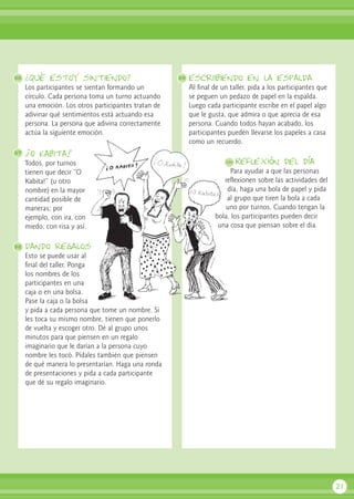 ¿Qué estoy sintiendo?
Los participantes se sientan formando un
círculo. Cada persona toma un turno actuando
una emoción. Los otros participantes tratan de
adivinar qué sentimientos está actuando esa
persona. La persona que adivina correctamente
actúa la siguiente emoción.
¡O Kabita!
Todos, por turnos
tienen que decir “O
Kabita!” (u otro
nombre) en la mayor
cantidad posible de
maneras; por
ejemplo, con ira, con
miedo, con risa y así.
dando regalos
Esto se puede usar al
final del taller. Ponga
los nombres de los
participantes en una
caja o en una bolsa.
Pase la caja o la bolsa
y pida a cada persona que tome un nombre. Si
les toca su mismo nombre, tienen que ponerlo
de vuelta y escoger otro. Dé al grupo unos
minutos para que piensen en un regalo
imaginario que le darían a la persona cuyo
nombre les tocó. Pídales también que piensen
de qué manera lo presentarían. Haga una ronda
de presentaciones y pida a cada participante
que dé su regalo imaginario.
escriibiendo en la espalda
Al final de un taller, pida a los participantes que
se peguen un pedazo de papel en la espalda.
Luego cada participante escribe en el papel algo
que le gusta, que admira o que aprecia de esa
persona. Cuando todos hayan acabado, los
participantes pueden llevarse los papeles a casa
como un recuerdo.
Reflexión del día
Para ayudar a que las personas
reflexionen sobre las actividades del
día, haga una bola de papel y pida
al grupo que tiren la bola a cada
uno por turnos. Cuando tengan la
bola, los participantes pueden decir
una cosa que piensan sobre el día.
21
96 99
100
97
98
 