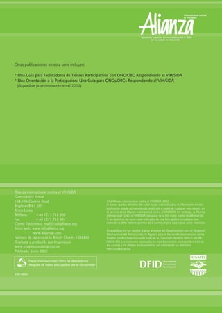 Alianza internacional contra el VIH/SIDA
Queensberry House
104-106 Queens Road
Brighton BN1 3XF
Reino Unido
Teléfono: +44 1273 718 900
Fax: +44 1273 718 901
Correo Electrónico: mail@aidsalliance.org
Sitios web: www.aidsalliance.org
www.aidsmap.com
Número de registro de la British Charity 1038860
Diseñada y producida por Progression
www.progressiondesign.co.uk
Publicada: Junio 2002
Papel manufacturado 100% de desperdicios
después de haber sido usados por el consumidor
ENS 06/02
©La Alianza internacional contra el VIH/SIDA, 2002.
A menos que los derechos del autor hayan sido indicados, la información en esta
publicación puede ser reproducida, publicada o usada de cualquier otra manera sin
el permiso de La Alianza internacional contra el VIH/SIDA. Sin embargo, la Alianza
internacional contra el VIH/SIDA ruega que se la cite como fuente de información.
Si los derechos del autor están indicados en una foto, gráfico o cualquier otro
material, se debe obtener permiso de la fuente original para copiar estos materiales.
Esta publicación fue posible gracias al apoyo del Departamento para el Desarrollo
Internacional del Reino Unido, la Agencia para el Desarrollo Internacional de los
Estados Unidos (bajo las condiciones de la Concesión Número HRN-G-00-98-
00010-00). Las opiniones expresadas en éste documento corresponden a las de
los autores y no reflejan necesariamente los criterios de los donantes
mencionados arriba.
Otras publicaciones en esta serie incluyen:
* Una Guía para Facilitadores de Talleres Participativos con ONG/OBC Respondiendo al VIH/SIDA
* Una Orientación a la Participación: Una Guía para ONGs/OBCs Respondiendo al VIH/SIDA
(disponible posteriormente en el 2002)
 