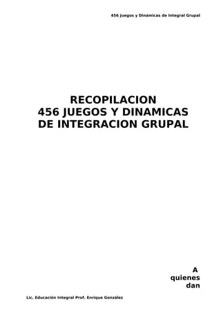 456 Juegos y Dinámicas de Integral Grupal
RECOPILACION
456 JUEGOS Y DINAMICAS
DE INTEGRACION GRUPAL
A
quienes
dan
Lic. Educación Integral Prof. Enrique González
 