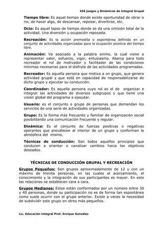 456 Juegos y Dinámicas de Integral Grupal
Tiempo libre: Es aquel tiempo donde existe oportunidad de obrar o
no; de hacer algo, de descansar, reposar, divertirse, etc.
Ocio: Es aquel lapso de tiempo donde se da una omisión total de la
actividad. Una diversión u ocupación reposada.
Recreación: Es la acción premedita o espontánea definida en un
conjunto de actividades organizadas para la ocupación positiva del tiempo
libre.
Animación: Va asociado a la palabra animo, la cual viene a
representar valor, esfuerzo, vigor, entusiasmo. Abarca para todo
recreador el rol de motivador y facilitador de las condiciones
mínimas necesarias para el disfrute de las actividades programadas.
Recreador: Es aquella persona que motiva a un grupo, que genera
actividad grupal y que está en capacidad de responsabilizarse de
dicho grupo y ejecutar su conducción.
Coordinador: Es aquella persona cuyo rol es el de organizar e
integrar las actividades de diversos subgrupos y que tiene una
visión global del programa a ejecutar.
Usuario: es el conjunto o grupo de personas que demandan los
servicios de una serie de actividades organizadas.
Grupo: Es la forma más frecuente y familiar de organización social
posibilitando una comunicación frecuente y regular.
Dinámica: Es el conjunto de fuerzas positivas o negativas
operantes que prevalecen al interior de un grupo y conforman la
atmósfera del mismo.
Técnicas de conducción: Son todos aquellos principios que
conducen a orientar o canalizar cambios hacia los objetivos
deseados.
TÉCNICAS DE CONDUCCIÓN GRUPAL Y RECREACIÓN
Grupos Pequeños: Son grupos aproximadamente de 12 y con un
máximo de treinta personas, en las cuales el acercamiento, el
conocimiento y la integración de sus participantes es mayor. En este
las relaciones se establecen cara a cara.
Grupos Medianos: Estos están conformados por un número entre 30
y 40 personas, donde su participación no es de forma tan espontánea
como suele ocurrir con el grupo anterior. Existe a veces la necesidad
de subdividir este grupo en otros más pequeños.
Lic. Educación Integral Prof. Enrique González
 