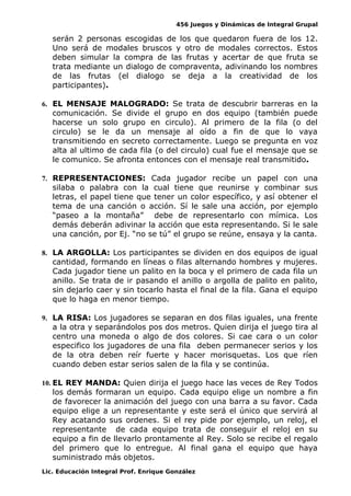 456 Juegos y Dinámicas de Integral Grupal
serán 2 personas escogidas de los que quedaron fuera de los 12.
Uno será de modales bruscos y otro de modales correctos. Estos
deben simular la compra de las frutas y acertar de que fruta se
trata mediante un dialogo de compraventa, adivinando los nombres
de las frutas (el dialogo se deja a la creatividad de los
participantes).
6. EL MENSAJE MALOGRADO: Se trata de descubrir barreras en la
comunicación. Se divide el grupo en dos equipo (también puede
hacerse un solo grupo en circulo). Al primero de la fila (o del
circulo) se le da un mensaje al oído a fin de que lo vaya
transmitiendo en secreto correctamente. Luego se pregunta en voz
alta al ultimo de cada fila (o del circulo) cual fue el mensaje que se
le comunico. Se afronta entonces con el mensaje real transmitido.
7. REPRESENTACIONES: Cada jugador recibe un papel con una
silaba o palabra con la cual tiene que reunirse y combinar sus
letras, el papel tiene que tener un color específico, y así obtener el
tema de una canción o acción. Sí le sale una acción, por ejemplo
“paseo a la montaña” debe de representarlo con mímica. Los
demás deberán adivinar la acción que esta representando. Si le sale
una canción, por Ej. “no se tú” el grupo se reúne, ensaya y la canta.
8. LA ARGOLLA: Los participantes se dividen en dos equipos de igual
cantidad, formando en líneas o filas alternando hombres y mujeres.
Cada jugador tiene un palito en la boca y el primero de cada fila un
anillo. Se trata de ir pasando el anillo o argolla de palito en palito,
sin dejarlo caer y sin tocarlo hasta el final de la fila. Gana el equipo
que lo haga en menor tiempo.
9. LA RISA: Los jugadores se separan en dos filas iguales, una frente
a la otra y separándolos pos dos metros. Quien dirija el juego tira al
centro una moneda o algo de dos colores. Si cae cara o un color
especifico los jugadores de una fila deben permanecer serios y los
de la otra deben reír fuerte y hacer morisquetas. Los que ríen
cuando deben estar serios salen de la fila y se continúa.
10. EL REY MANDA: Quien dirija el juego hace las veces de Rey Todos
los demás formaran un equipo. Cada equipo elige un nombre a fin
de favorecer la animación del juego con una barra a su favor. Cada
equipo elige a un representante y este será el único que servirá al
Rey acatando sus ordenes. Si el rey pide por ejemplo, un reloj, el
representante de cada equipo trata de conseguir el reloj en su
equipo a fin de llevarlo prontamente al Rey. Solo se recibe el regalo
del primero que lo entregue. Al final gana el equipo que haya
suministrado más objetos.
Lic. Educación Integral Prof. Enrique González
 