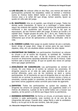 456 Juegos y Dinámicas de Integral Grupal
11. LAS SILLAS: Se colocan sillas en dos filas, una menos del total de
participantes juntando los respaldos; todos se sientan y mientras
suena la música todos deben bailar a su alrededor, cuando la
música cesa a la señal del que dirige, toman asiento, Quien se
quedo sin silla sale del juego.
12. EL NAUFRAGO: Uno es el capitán, que dirigirá el juego. Todos los
demás serán tripulantes. El barco va a naufragar y todos deben
seguir las ordenes del capitán. Según el número de participantes se
nombrará a dos ayudantes que tirarán al mar a los que se
equivoquen, de esa manera salen del juego. El barco se hunde y el
capitán dice: “hagan grupos de ocho, de 7, de 6, etc. Todos los que
queden fuera de un grupo sallen del juego. Es necesario hacer
reflexiones que sirvan de aplicaciones a diversas actitudes ante la
vida.
13. EL CORREO LLEGA: Este juego se puede realizar de pie o sentado,
Quien dirige el juego dice: Llego el correo para los que tienen:
zapatos, reloj, etc Los aludidos deben cambiar de sitio rápido
14. ENCONTRAR SU PAREJA: Los participantes (hombres) se colocan
en circulo y en el centro las mujeres, la cantidad de hombres
alrededor será uno más que el de las mujeres. Los círculos se
mueven en direcciones opuestas bailando al son de la música. Cada
hombre sale a buscar pareja. El que se quede dos veces sin pareja
tiene que pagar penitencia.
15. ZOOLÓGICO DE CARAMELOS: Los participantes se sientan en
circulo. En una mesa en el centro se colocan los caramelos. El
dirigente susurra en el oído de cada persona el nombre de un
animal diferente, pero uno de los nombres se dará a varios
participantes. En el momento en que el dirigente dice en voz alta el
nombre de un animal, la persona con ese nombre correo y toma un
caramelo, cuando quede un caramelo, se dice el nombre del animal
que tiene varios jugadores estos correrán para tratar de agarrarlo.
16. ZAPATOS: Todos los participantes se quitan los zapatos. El
dirigente los amarra en parejas distintas. Los jugadores están a 5
metros de distancia, cuando se da la señal todos van a buscar sus
zapatos, se los ponen y el último que llegue tiene su penitencia.
17. NOMBRES DIFERENTES: Se forma un círculo, el animador dará un
nombre a cada participante, este nombre es el de uno de los
integrantes del grupo. Cuando dice: salga María y sale la verdadera
María y no la que se le dio ese nombre, sale del juego.
Lic. Educación Integral Prof. Enrique González
 