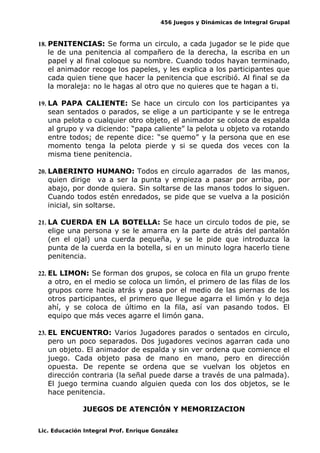 456 Juegos y Dinámicas de Integral Grupal
18. PENITENCIAS: Se forma un circulo, a cada jugador se le pide que
le de una penitencia al compañero de la derecha, la escriba en un
papel y al final coloque su nombre. Cuando todos hayan terminado,
el animador recoge los papeles, y les explica a los participantes que
cada quien tiene que hacer la penitencia que escribió. Al final se da
la moraleja: no le hagas al otro que no quieres que te hagan a ti.
19. LA PAPA CALIENTE: Se hace un circulo con los participantes ya
sean sentados o parados, se elige a un participante y se le entrega
una pelota o cualquier otro objeto, el animador se coloca de espalda
al grupo y va diciendo: “papa caliente” la pelota u objeto va rotando
entre todos; de repente dice: “se quemo” y la persona que en ese
momento tenga la pelota pierde y si se queda dos veces con la
misma tiene penitencia.
20. LABERINTO HUMANO: Todos en circulo agarrados de las manos,
quien dirige va a ser la punta y empieza a pasar por arriba, por
abajo, por donde quiera. Sin soltarse de las manos todos lo siguen.
Cuando todos estén enredados, se pide que se vuelva a la posición
inicial, sin soltarse.
21. LA CUERDA EN LA BOTELLA: Se hace un circulo todos de pie, se
elige una persona y se le amarra en la parte de atrás del pantalón
(en el ojal) una cuerda pequeña, y se le pide que introduzca la
punta de la cuerda en la botella, si en un minuto logra hacerlo tiene
penitencia.
22. EL LIMON: Se forman dos grupos, se coloca en fila un grupo frente
a otro, en el medio se coloca un limón, el primero de las filas de los
grupos corre hacia atrás y pasa por el medio de las piernas de los
otros participantes, el primero que llegue agarra el limón y lo deja
ahí, y se coloca de último en la fila, así van pasando todos. El
equipo que más veces agarre el limón gana.
23. EL ENCUENTRO: Varios Jugadores parados o sentados en circulo,
pero un poco separados. Dos jugadores vecinos agarran cada uno
un objeto. El animador de espalda y sin ver ordena que comience el
juego. Cada objeto pasa de mano en mano, pero en dirección
opuesta. De repente se ordena que se vuelvan los objetos en
dirección contraria (la señal puede darse a través de una palmada).
El juego termina cuando alguien queda con los dos objetos, se le
hace penitencia.
JUEGOS DE ATENCIÓN Y MEMORIZACION
Lic. Educación Integral Prof. Enrique González
 