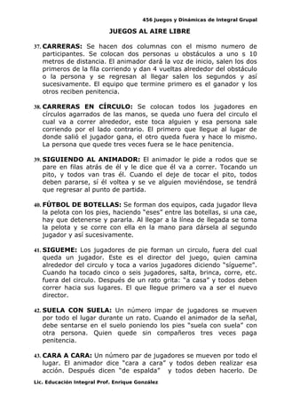456 Juegos y Dinámicas de Integral Grupal
JUEGOS AL AIRE LIBRE
37. CARRERAS: Se hacen dos columnas con el mismo numero de
participantes. Se colocan dos personas u obstáculos a uno s 10
metros de distancia. El animador dará la voz de inicio, salen los dos
primeros de la fila corriendo y dan 4 vueltas alrededor del obstáculo
o la persona y se regresan al llegar salen los segundos y así
sucesivamente. El equipo que termine primero es el ganador y los
otros reciben penitencia.
38. CARRERAS EN CÍRCULO: Se colocan todos los jugadores en
círculos agarrados de las manos, se queda uno fuera del circulo el
cual va a correr alrededor, este toca alguien y esa persona sale
corriendo por el lado contrario. El primero que llegue al lugar de
donde salió el jugador gana, el otro queda fuera y hace lo mismo.
La persona que quede tres veces fuera se le hace penitencia.
39. SIGUIENDO AL ANIMADOR: El animador le pide a rodos que se
pare en filas atrás de él y le dice que él va a correr. Tocando un
pito, y todos van tras él. Cuando el deje de tocar el pito, todos
deben pararse, sí él voltea y se ve alguien moviéndose, se tendrá
que regresar al punto de partida.
40. FÚTBOL DE BOTELLAS: Se forman dos equipos, cada jugador lleva
la pelota con los pies, haciendo “eses” entre las botellas, si una cae,
hay que detenerse y pararla. Al llegar a la línea de llegada se toma
la pelota y se corre con ella en la mano para dársela al segundo
jugador y así sucesivamente.
41. SIGUEME: Los jugadores de pie forman un circulo, fuera del cual
queda un jugador. Este es el director del juego, quien camina
alrededor del circulo y toca a varios jugadores diciendo “sígueme”.
Cuando ha tocado cinco o seis jugadores, salta, brinca, corre, etc.
fuera del circulo. Después de un rato grita: “a casa” y todos deben
correr hacia sus lugares. El que llegue primero va a ser el nuevo
director.
42. SUELA CON SUELA: Un número impar de jugadores se mueven
por todo el lugar durante un rato. Cuando el animador de la señal,
debe sentarse en el suelo poniendo los pies “suela con suela” con
otra persona. Quien quede sin compañeros tres veces paga
penitencia.
43. CARA A CARA: Un número par de jugadores se mueven por todo el
lugar. El animador dice “cara a cara” y todos deben realizar esa
acción. Después dicen “de espalda” y todos deben hacerlo. De
Lic. Educación Integral Prof. Enrique González
 