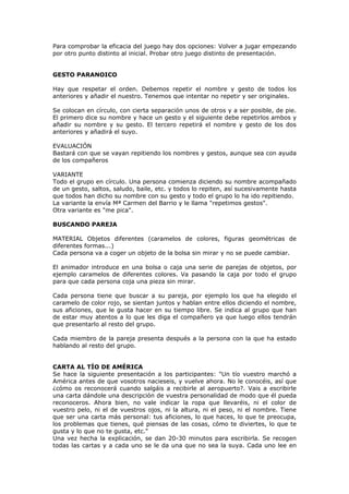 Para comprobar la eficacia del juego hay dos opciones: Volver a jugar empezando
por otro punto distinto al inicial. Probar otro juego distinto de presentación.
GESTO PARANOICO
Hay que respetar el orden. Debemos repetir el nombre y gesto de todos los
anteriores y añadir el nuestro. Tenemos que intentar no repetir y ser originales.
Se colocan en círculo, con cierta separación unos de otros y a ser posible, de pie.
El primero dice su nombre y hace un gesto y el siguiente debe repetirlos ambos y
añadir su nombre y su gesto. El tercero repetirá el nombre y gesto de los dos
anteriores y añadirá el suyo.
EVALUACIÓN
Bastará con que se vayan repitiendo los nombres y gestos, aunque sea con ayuda
de los compañeros
VARIANTE
Todo el grupo en círculo. Una persona comienza diciendo su nombre acompañado
de un gesto, saltos, saludo, baile, etc. y todos lo repiten, así sucesivamente hasta
que todos han dicho su nombre con su gesto y todo el grupo lo ha ido repitiendo.
La variante la envía Mª Carmen del Barrio y le llama "repetimos gestos".
Otra variante es "me pica".
BUSCANDO PAREJA
MATERIAL Objetos diferentes (caramelos de colores, figuras geométricas de
diferentes formas...)
Cada persona va a coger un objeto de la bolsa sin mirar y no se puede cambiar.
El animador introduce en una bolsa o caja una serie de parejas de objetos, por
ejemplo caramelos de diferentes colores. Va pasando la caja por todo el grupo
para que cada persona coja una pieza sin mirar.
Cada persona tiene que buscar a su pareja, por ejemplo los que ha elegido el
caramelo de color rojo, se sientan juntos y hablan entre ellos diciendo el nombre,
sus aficiones, que le gusta hacer en su tiempo libre. Se indica al grupo que han
de estar muy atentos a lo que les diga el compañero ya que luego ellos tendrán
que presentarlo al resto del grupo.
Cada miembro de la pareja presenta después a la persona con la que ha estado
hablando al resto del grupo.
CARTA AL TÍO DE AMÉRICA
Se hace la siguiente presentación a los participantes: "Un tío vuestro marchó a
América antes de que vosotros nacieseis, y vuelve ahora. No le conocéis, así que
¿cómo os reconocerá cuando salgáis a recibirle al aeropuerto?. Vais a escribirle
una carta dándole una descripción de vuestra personalidad de modo que él pueda
reconoceros. Ahora bien, no vale indicar la ropa que llevaréis, ni el color de
vuestro pelo, ni el de vuestros ojos, ni la altura, ni el peso, ni el nombre. Tiene
que ser una carta más personal: tus aficiones, lo que haces, lo que te preocupa,
los problemas que tienes, qué piensas de las cosas, cómo te diviertes, lo que te
gusta y lo que no te gusta, etc."
Una vez hecha la explicación, se dan 20-30 minutos para escribirla. Se recogen
todas las cartas y a cada uno se le da una que no sea la suya. Cada uno lee en
 