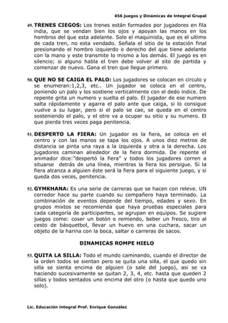 456 Juegos y Dinámicas de Integral Grupal
49. TRENES CIEGOS: Los trenes están formados por jugadores en fila
india, que se vendan bien los ojos y apoyan las manos en los
hombros del que esta adelante. Solo el maquinista, que es el ultimo
de cada tren, no esta vendado. Señala el sitio de la estación final
presionando el hombro izquierdo o derecho del que tiene adelante
con la mano y este transmite lo mismo a los demás. El juego es en
silencio; si alguno habla el tren debe volver al sito de partida y
comenzar de nuevo. Gana el tren que llegue primero.
50. QUE NO SE CAIGA EL PALO: Los jugadores se colocan en circulo y
se enumeran:1,2,3, etc.. Un jugador se coloca en el centro,
poniendo un palo y los sostiene verticalmente con el dedo índice. De
repente grita un numero y suelta el palo. El jugador de ese numero
salta rápidamente y agarra el palo ante que caiga, si lo consigue
vuelve a su lugar, pero si el palo se cae, se queda en el centro
sosteniendo el palo, y el otro va a ocupar su sitio y su numero. El
que pierda tres veces paga penitencia.
51. DESPERTO LA FIERA: Un jugador es la fiera, se coloca en el
centro y con las manos se tapa los ojos. A unos diez metros de
distancia se pinta una raya a la izquierda y otra a la derecha. Los
jugadores caminan alrededor de la fiera dormida. De repente el
animador dice:”despertó la fiera” y todos los jugadores corren a
situarse detrás de una línea, mientras la fiera los persigue. Si la
fiera alcanza a alguien éste será la fiera para el siguiente juego, y si
queda dos veces, penitencia.
52. GYMKHANA: Es una serie de carreras que se hacen con releve. UN
corredor hace su parte cuando su compañero haya terminado. La
combinación de eventos depende del tiempo, edades y sexo. En
grupos mixtos se recomienda que haya pruebas especiales para
cada categoría de participantes, se agrupan en equipos. Se sugiere
juegos como: coser un botón o remiendo, beber un fresco, tiro al
cesto de básquetbol, llevar un huevo en una cuchara, sacar un
objeto de la harina con la boca, saltar o carreras de sacos.
DINAMICAS ROMPE HIELO
53. QUITA LA SILLA: Todo el mundo caminando, cuando el director de
la orden todos se sientan pero se quita una silla, el que quedo sin
silla se sienta encima de alguien (o sale del juego), asi se va
haciendo sucesivamente se quitan 2, 3, 4, etc. hasta que queden 2
sillas y todos sentados uno encima del otro (o hasta que quedo uno
solo).
Lic. Educación Integral Prof. Enrique González
 