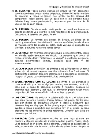 456 Juegos y Dinámicas de Integral Grupal
54. EL GUSANO: Todos dando vueltas en circulo se van acercando
poco a poco hasta quedar todos pegaditos, el directo (a) da la orden
de sentarse y todos se tienen que sentar en las piernas del
compañero, luego ordena dar un paso con el pie derecho hacia
delante, luego con el pie izquierdo, después un paso hacia atrás. Si
uno se cae se caen todos.
55. EL ESCUDO: Se da a cada participante un papel en forma de
escudo en donde va a escribir lo más resaltante de su personalidad.
Después otra persona del grupo lo lee.
56. LA PECERA: Se forman dos grupos en circulo, un grupo en el
medio y otro afuera. Los del medio quedan inmóviles, los de afuera
se mueven como las agujas del reloj. Cada vez que el animador da
la orden. Se puede hablar de varios temas.
57. LA VERDAD: Un miembro del grupo ocupa la silla del centro, todos
los demás están sentados en circulo. La persona que ocupa el
centro promete decir: “solamente la verdad” a cualquier pregunta,
durante determinado tiempo, después pasa otro y así
sucesivamente.
58. LA CLASECITA: El director (a) entrega a los participantes un tema
sobre el cual deberá exponer sus ideas durante 2 o 3 minutos. El
participante posterior dará una clasificación o concepto al expositor.
Integrar al grupo cuando tiene dificultad de expresión.
59. IDENTIFICARSE CON EL LUGAR: Se invita a las personas a
conocer el sitio y a buscar algo (un cuadro, una estatua, un árbol,
etc.) que le llame la atención, durante 5 minutos. Después se
presenta qué escogió y por que. El animador puede hacer otras
preguntas. Al final se cométalo realizado. Lápiz y papel.
60. LOS CURIOSOS: Se solicita la colaboración de 4 o 6 voluntarios
que sean personas curiosas. Pasan delante del grupo. Se les pide
que por medio de preguntas ayuden a todos a descubrir que
personas hay en el grupo. Se les pide que por medio de preguntas
ayuden a todos a descubrir que personas hay en el grupo. A cada
pregunta de los curiosos la gente responde. Conocer que clase de
personas participan.
61. BABEROS: Cada participante escribe en una hoja grande, su
nombre y algunos detalles de sí mismo (edad, gustos, frases, etc.).
Se lo colocan el en pecho, como baberos. Después se pasean por la
sala, procurando relacionarse con los demás y leer lo escrito por lo
Lic. Educación Integral Prof. Enrique González
 