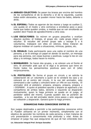 456 Juegos y Dinámicas de Integral Grupal
69. ABRAZO COLECTIVO: Se pasan los brazos por encima del hombro
de los compañeros el de la derecha y el de la izquierda, cuando
todos estén abrazados, se pueden mover hacia los lados, delante o
atrás.
70. EL ESPIRAL: Todos se agarran de las manos y luego se sueltan 2,
uno queda en el medio y otro comienza a enrollarse poco a poco
hasta que todos queden unidos, a medida que se van enrollando se
pueden decir frases de agradecimiento u otra cosa.
71. LOS ESCULTORES: Se reúnen en grupos pequeños y evalúan
algunos puntos; el trabajo, el grupo etc. cada grupo eligen un
escultor. El escultor del primer grupo sale y escoge 5 o 6
voluntarios, trabajará con ellos en silencio. Estos trataran de
dejarse moldear en cuanto a situaciones, mímicas, gestos, etc.
72. EL REGALO: Cada participante saca una cajita el nombre de una
persona, y se le entrega un papel en donde va escribir, un mensaje
para esa persona, con cosas buenas y positivas. Luego lo lee en voz
altas y lo entrega, todos hacen lo mismo.
73. BOMBARDEO: Se hacen dos grupos, y se colocan uno al frente al
otro. El animador pide que se le diga a la persona que tiene en
frente todos los pensamientos positivos para con él (ella)
recíprocamente.
74. EL PISTOLERO: Se forma el grupo en circulo y se solicita la
colaboración de un voluntario a quien se le vendará los ojos y se
colocará en el centro del circulo. A la voz del animador, este
comenzará a dar vueltas y simulará tener un rifle en sus manos, El
animador dirá al pistolero: prepara, prepara, prepara, prepara y
¡ DISPARA! . A quien el pistolero apunte y dispare se agachará y los
compañeros de ambos lados, derecho e izquierdo se dispararán
mutuamente; quien lo haga primero se queda en el juego, el
perdedor saldrá del mismo. Cuando queden dos se pondrán de
espaldas, a la voz del animador darán cinco pasos y acto seguido
se voltearán y dispararán. Ganará quien lo haga primero.
DINAMICAS PARA CONOCERSE ENTRE SI
Son juegos destinados a permitir a los participantes conocerse entre
sí. Pueden utilizarse en un primer momento, simplemente con el
objetivo de aprender los nombres de cada persona, o bien tratarse de
una presentación o conocimiento más profundo y vital. Antes de
empezar el juego hay que asegurarse de que sE han entendido bien
Lic. Educación Integral Prof. Enrique González
 