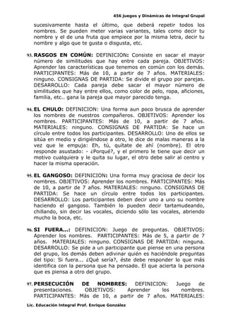 456 Juegos y Dinámicas de Integral Grupal
sucesivamente hasta el último, que deberá repetir todos los
nombres. Se pueden meter varias variantes, tales como decir tu
nombre y el de una fruta que empiece por la misma letra, decir tu
nombre y algo que te gusta o disgusta, etc.
93. RASGOS EN COMÚN: DEFINICION: Consiste en sacar el mayor
número de similitudes que hay entre cada pareja. OBJETIVOS:
Aprender las características que tenemos en común con los demás.
PARTICIPANTES: Más de 10, a partir de 7 años. MATERIALES:
ninguno. CONSIGNAS DE PARTIDA: Se divide el grupo por parejas.
DESARROLLO: Cada pareja debe sacar el mayor número de
similitudes que hay entre ellos, como color de pelo, ropa, aficiones,
familia, etc.. gana la pareja que mayor parecido tenga.
94. EL CHULO: DEFINICION: Una forma aun poco brusca de aprender
los nombres de nuestros compañeros. OBJETIVOS: Aprender los
nombres. PARTICIPANTES: Más de 10, a partir de 7 años.
MATERIALES: ninguno. CONSIGNAS DE PARTIDA: Se hace un
círculo entre todos los participantes. DESARROLLO: Uno de ellos se
sitúa en medio y dirigiéndose a otro, le dice de malas maneras a la
vez que le empuja: Eh, tú, quítate de ahí (nombre). El otro
responde asustado: - ¿Porqué?, y el primero le tiene que decir un
motivo cualquiera y le quita su lugar, el otro debe salir al centro y
hacer la misma operación.
95. EL GANGOSO: DEFINICION: Una forma muy graciosa de decir los
nombres. OBJETIVOS: Aprender los nombres. PARTICIPANTES: Más
de 10, a partir de 7 años. MATERIALES: ninguno. CONSIGNAS DE
PARTIDA: Se hace un círculo entre todos los participantes.
DESARROLLO: Los participantes deben decir uno a uno su nombre
haciendo el gangoso. También lo pueden decir tartamudeando,
chillando, sin decir las vocales, diciendo sólo las vocales, abriendo
mucho la boca, etc.
96. SI FUERA...: DEFINICION: Juego de preguntas. OBJETIVOS:
Aprender los nombres. PARTICIPANTES: Más de 5, a partir de 7
años. MATERIALES: ninguno. CONSIGNAS DE PARTIDA: ninguna.
DESARROLLO: Se pide a un participante que piense en una persona
del grupo, los demás deben adivinar quién es haciéndole preguntas
del tipo: Si fuera... ¿Qué sería?, éste debe responder lo que más
identifica con la persona que ha pensado. El que acierta la persona
que es piensa a otro del grupo.
97. PERSECUCIÓN DE NOMBRES: DEFINICION: Juego de
presentaciones. OBJETIVOS: Aprender los nombres.
PARTICIPANTES: Más de 10, a partir de 7 años. MATERIALES:
Lic. Educación Integral Prof. Enrique González
 