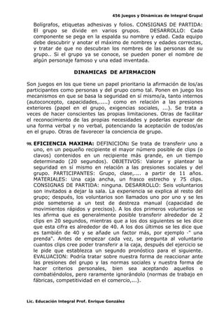 456 Juegos y Dinámicas de Integral Grupal
Bolígrafos, etiquetas adhesivas y folios. CONSIGNAS DE PARTIDA:
El grupo se divide en varios grupos. DESARROLLO: Cada
componente se pega en la espalda su nombre y edad. Cada equipo
debe descubrir y anotar el máximo de nombres y edades correctas,
y tratar de que no descubran los nombres de las personas de su
grupo.. Si el grupo ya se conoce, se pueden poner el nombre de
algún personaje famoso y una edad inventada.
DINAMICAS DE AFIRMACION
Son juegos en los que tiene un papel prioritario la afirmación de los/as
participantes como personas y del grupo como tal. Ponen en juego los
mecanismos en que se basa la seguridad en sí mismo/a, tanto internos
(autoconcepto, capacidades,.....) como en relación a las presiones
exteriores (papel en el grupo, exigencias sociales, ...). Se trata a
veces de hacer conscientes las propias limitaciones. Otras de facilitar
el reconocimiento de las propias necesidades y poderlas expresar de
una forma verbal y no verbal, potenciando la aceptación de todos/as
en el grupo. Otras de favorecer la conciencia de grupo.
98. EFICIENCIA MAXIMA: DEFINICION: Se trata de transferir uno a
uno, en un pequeño recipiente el mayor número posible de clips (o
clavos) contenidos en un recipiente más grande, en un tiempo
determinado (20 segundos). OBJETIVOS: Valorar y plantear la
seguridad en sí mismo en relación a las presiones sociales y del
grupo. PARTICIPANTES: Grupo, clase,.... a partir de 11 años.
MATERIALES: Una caja ancha, un frasco estrecho y 75 clips.
CONSIGNAS DE PARTIDA: ninguna. DESARROLLO: Seis voluntarios
son invitados a dejar la sala. La experiencia se explica al resto del
grupo; después, los voluntarios son llamados uno por uno y se les
pide someterse a un test de destreza manual (capacidad de
movimientos rápidos y precisos). A los dos primeros voluntarios se
les afirma que es generalmente posible transferir alrededor de 2
clips en 20 segundos, mientras que a los dos siguientes se les dice
que esta cifra es alrededor de 40. A los dos últimos se les dice que
es también de 40 y se añade un factor más, por ejemplo ·" una
prenda". Antes de empezar cada vez, se pregunta al voluntario
cuantos clips cree poder transferir a la caja, después del ejercicio se
le pide que establezca un segundo pronóstico para el siguiente.
EVALUACION: Podría tratar sobre nuestra forma de reaccionar ante
las presiones del grupo y las normas sociales y nuestra forma de
hacer criterios personales, bien sea aceptando aquellos o
combatiéndolos, pero raramente ignorándolo (normas de trabajo en
fábricas, competitividad en el comercio,...).
Lic. Educación Integral Prof. Enrique González
 