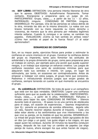 456 Juegos y Dinámicas de Integral Grupal
108. SOY LIBRE: DEFINICION: Una persona intenta liberarse de otra
que le apresa. OBJETIVOS: Autoafirmarse físicamente. Tomar
contacto. Energizarse y prepararse para un juego de rol.
PARTICIPANTES: Grupo, clase,.... a partir de los 11 - 12 años.
MATERIALES: ninguno CONSIGNAS DE PARTIDA: ninguna.
DESARROLLO: Por parejas. Una de las personas se coloca detrás de
la otra, mirando las dos en la misma dirección. La rodea con sus
brazos tomando con su mano izquierda su mano derecha y
viceversa, de manera que la otra persona por métodos legítimos
intenta soltarse. Cuando lo consigue o se cansa, se cambian los
papeles. EVALUACION: ¿Cómo se han sentido en ambos roles?
¿Cómo han sentido el papel de la fuerza física? ¿Y al estar
aprisionados?.
DINAMICAS DE CONFIANZA
Son, en su mayor parte, ejercicios físicos para probar y estimular la
confianza en uno/a mismo/a en el grupo. Construir la confianza dentro
del grupo es imperante, tanto para fomentar las actitudes de
solidaridad y la propia dimensión de grupo, como para prepararse para
un trabajo en común, por ejemplo para una acción que pueda suponer
riesgos, o un trabajo que suponga un esfuerzo creativo. Los juegos de
confianza necesitan una serie de condiciones mínimas para que
adquieran todo sus sentidos e interés. Un juego, en lugar de
estimularla, por tanto, en ocasiones ser contraproducente. Antes de
empezar a trabajar con estos juegos, el grupo tiene que conocerse.
Podremos ir introduciendo diversos juegos que exijan grados de
confianza, siempre teniendo en cuenta en qué momento se encuentra
el grupo.
109. EL LAZARILLO: DEFINICION: Se trata de guiar a un compañero
que está con los ojos vendados. OBJETIVOS: Lograr una confianza
suficiente para que se pueda dar la colaboración. PARTICIPANTES:
Grupo, clase,.... a partir de 6 años. MATERIALES: Pañuelos o
vendas para tapar los ojos. CONSIGNAS DE PARTIDA: - Silencio
durante todo el ejercicio. - El paseo no es una carrera de obstáculos
para el ciego, sin ocasión de experiencias. - Seamos imaginativos
(por Ej.: ponerle en presencia de sonidos diferentes, dejarle sólo
un rato, hacerle recorrer objetos durante el trayecto. - Cada uno
debe estar atento a los sentimientos que vive interiormente y los
que vive su pareja, en la medida en que los perciba. DESARROLLO:
La mitad del grupo tiene los ojos vendados. Están agrupados de dos
en dos (un ciego y un guía). Los guías eligen a los ciegos, sin que
sepan quien les conduce. durante 10 minutos los lazarillos conducen
ciegos, después de los cual hay un cambio de papeles (se elige
pareja de nuevo, ahora escogen los que antes hacían de ciegos).
Lic. Educación Integral Prof. Enrique González
 