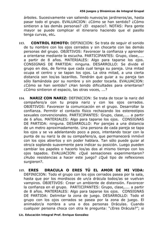 456 Juegos y Dinámicas de Integral Grupal
árboles. Sucesivamente van saliendo nuevos/as jardineros/as, hasta
pasar todo el grupo. EVALUACION: ¿Cómo se han sentido? ¿Cómo
sintieron a las demás personas? ¿El espacio?. NOTAS: Para gente
mayor se puede complicar el itinerario haciendo que el pasillo
tenga curvas, etc.
113. CONTROL REMOTO: DEFINICION: Se trata de seguir el sonido
de tu nombre con los ojos cerrados y sin chocarte con las demás
personas del grupo. OBJETIVOS: Favorecer la confianza y aprender
a orientarse mediante la escucha. PARTICIPANTES: Grupo, clase,....
a partir de 8 años. MATERIALES: Algo para taparse los ojos.
CONSIGNAS DE PARTIDA: ninguna. DESARROLLO: Se divide el
grupo en dos, de forma que cada cual tenga su pareja. Una mitad
ocupa el centro y se tapan los ojos. La otra mitad, a una cierta
distancia son los/as lazarillos. Tendrán que guiar a su pareja tan
sólo llamándola por su nombre y sin poder tocarla. EVALUACION:
¿Cómo se han sentido? ¿Han tenido dificultades para orientarse?
¿Cómo sintieron el espacio, las otras voces, ...?
114. NARIZ CON NARIZ: DEFINICION: Se trata de tocar la nariz del
compañero/a con tu propia nariz y con los ojos cerrados.
OBJETIVOS: Favorecer la comunicación en el grupo. Desarrollar la
confianza. Permitir el contacto físico rechazando los estereotipos
sexuales convencionales. PARTICIPANTES: Grupo, clase,.... a partir
de 6 años. MATERIALES: Algo para taparse los ojos. CONSIGNAS
DE PARTIDA: ninguna. DESARROLLO: Por parejas a una distancia
de un metro aproximadamente. Una persona de cada pareja se tapa
los ojos y se va adelantando poco a poco, intentando tocar con la
punta de su nariz la de su compañero/a, que permanecerá inmóvil
con los ojos abiertos y sin poder hablara. Tan sólo puede guiar al
otro/a soplando suavemente para indicar su posición. Luego pueden
cambiar los papeles o hacerlo los/as dos al mismo tiempo con los
ojos tapados. EVALUACION: ¿Qué sensaciones experimentaron?
¿Hubo resistencias a hacer este juego? ¿Qué tipo de reflexiones
surgieron?.
115. ERES DRACULA O ERES TÚ EL AMOR DE MI VIDA:
DEFINICION: Todo el grupo con los ojos cerrados pasea por la sala,
hasta que por los mordiscos de un/a drácula todos/as se vuelvan
vampiros. OBJETIVOS: Crear un ambiente de distensión. Favorecer
la confianza en el grupo. PARTICIPANTES: Grupo, clase,.... a partir
de 8 años. MATERIALES: Algo para taparse los ojos. CONSIGNAS
DE PARTIDA: Delimitar la zona de juego. DESARROLLO: Todo el
grupo con los ojos cerrados se pasea por la zona de juego. El
animador/a nombra a una o dos personas Dráculas. Cuando
cualquier persona choca con otra le pregunta: “¿Eres Drácula?”; si
Lic. Educación Integral Prof. Enrique González
 