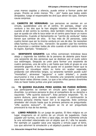 456 Juegos y Dinámicas de Integral Grupal
unas manos cogidas y silencio, puede entrar a formar parte del
grupo. Pronto se oirán menos "Pío - pío" hasta que todos estén
atrapados. luego el responsable les dirá que abran los ojos. Siempre
causa sorpresa.
122. CARRITO DE VERDURAS: Las personas se sientan en un
círculo, quedándose uno en el centro. En parejas, elegir una
verdura y los dos que la han elegido intentan cambiar de silla
cuando el del centro la nombre, éste también intenta sentarse. Al
que se queda sin silla le toca estar en el centro para hacer un nuevo
llamamiento. Cuando el llamamiento es "carrito de verduras" todos
tienen que cambiar de sitio. Si hay más de 20 personas, cada
cuatro tienen que ser la misma verdura en ves de dos. Se necesitan
sillas fuertes y mucho sitio. Variación: Se pueden usar los nombres
de provincias y cambiar todos de sitio cuando el del centro nombra
la región. Ejemplo: "Andalucía".
123. SERPIENTE GIGANTE: Los niños comienzan tirándose boca
abajo y cogiendo los tobillos de la persona de delante para hacer
una serpiente de dos personas que se deslizan por el suelo sobre
sus estómagos. Después se unen para formar una serpiente de
cuatro personas, una de ocho y así hasta que todo el grupo es una
serpiente gigante. A los niños les gusta ver si pueden hacer que la
serpiente se revuelque sobre su lomo sin acabar separada,
probando con diferentes largos. La serpiente también puede subir
"montañas", atravesar "agujeros" o subir árboles", o puede
acurrucarse e irse a dormir. Se necesita una serpiente coordinada
para hacer estas últimas cosas. Lo que a los niños parece divertirles
más es hacer todos juntos una gran serpiente.
124. TE QUIERO DULZURA PERO AHORA NO PUEDO REÍRME:
Los participantes se sientan en círculo para lograr un juego
divertido. La primera persona le dice al compañero de su derecha o
izquierda: "¿Me quieres dulzura?". Esta persona responde: "Sí. te
quiero dulzura, pero ahora no puedo reírme". A continuación la
primera persona intenta hacer reír a la segunda. Esto continúa
alrededor del círculo hasta que la primera persona es preguntada:
"¿Me quieres dulzura?". Si alguien se ríe al ser preguntado
provocará la risa de los demás.
125. LIBRO MÁGICO: Es un juego de gestos. El libro mágico es un
lugar imaginario en el centro de un círculo de jugadores. Cada
jugador por turnos, va al libro y saca algo, en ese momento simula
la una actividad relacionada con el objeto que él / ella ha sacado.
Por ejemplo un jugador saca una raqueta y simula jugar al tenis.
Los que adivinen la simulación y el objeto/s pueden ir al centro del
Lic. Educación Integral Prof. Enrique González
 