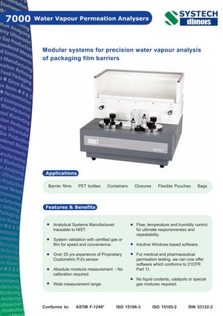 Water Vapour Permeation Analysers7000
Barrier films PET bottles Containers Closures Flexible Pouches Bags
Applications
Features & Benefits
Modular systems for precision water vapour analysis
of packaging film barriers
Analytical Systems Manufactured
traceable to NIST.
System validation with certified gas or
film for speed and convenience.
Over 25 yrs experience of Proprietary
Coulometric P2O5 sensor.
Absolute moisture measurement - No
calibration required.
Wide measurement range
Flow, temperature and humidity control
for ultimate responsiveness and
repeatability.
Intuitive Windows based software.
For medical and pharmaceutical
permeation testing, we can now offer
software which conforms to 21CFR
Part 11.
No liquid coolants, catalysts or special
gas mixtures required.
Conforms to: ASTM F-1249* ISO 15106-3 ISO 15105-2 DIN 53122-2
 
