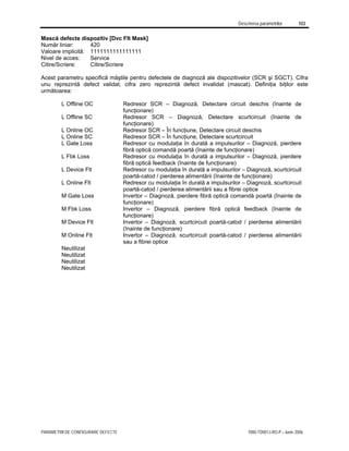 Descrierea parametrilor 103
PARAMETRII DE CONFIGURARE DEFECTE 7000-TD001J-RO-P – Iunie 2006
Mască defecte dispozitiv [Dvc Flt Mask]
Număr liniar: 420
Valoare implicită: 1111111111111111
Nivel de acces: Service
Citire/Scriere: Citire/Scriere
Acest parametru specifică măştile pentru defectele de diagnoză ale dispozitivelor (SCR şi SGCT). Cifra
unu reprezintă defect validat, cifra zero reprezintă defect invalidat (mascat). Definiţia biţilor este
următoarea:
L Offline OC Redresor SCR – Diagnoză, Detectare circuit deschis (înainte de
funcţionare)
L Offline SC Redresor SCR – Diagnoză, Detectare scurtcircuit (înainte de
funcţionare)
L Online OC Redresor SCR – În funcţiune, Detectare circuit deschis
L Online SC Redresor SCR – În funcţiune, Detectare scurtcircuit
L Gate Loss Redresor cu modulaţia în durată a impulsurilor – Diagnoză, pierdere
fibră optică comandă poartă (înainte de funcţionare)
L Fbk Loss Redresor cu modulaţia în durată a impulsurilor – Diagnoză, pierdere
fibră optică feedback (înainte de funcţionare)
L Device Flt Redresor cu modulaţia în durată a impulsurilor – Diagnoză, scurtcircuit
poartă-catod / pierderea alimentării (înainte de funcţionare)
L Online Flt Redresor cu modulaţia în durată a impulsurilor – Diagnoză, scurtcircuit
poartă-catod / pierderea alimentării sau a fibrei optice
M Gate Loss Invertor – Diagnoză, pierdere fibră optică comandă poartă (înainte de
funcţionare)
M Fbk Loss Invertor – Diagnoză, pierdere fibră optică feedback (înainte de
funcţionare)
M Device Flt Invertor – Diagnoză, scurtcircuit poartă-catod / pierderea alimentării
(înainte de funcţionare)
M Online Flt Invertor – Diagnoză, scurtcircuit poartă-catod / pierderea alimentării
sau a fibrei optice
Neutilizat
Neutilizat
Neutilizat
Neutilizat
 