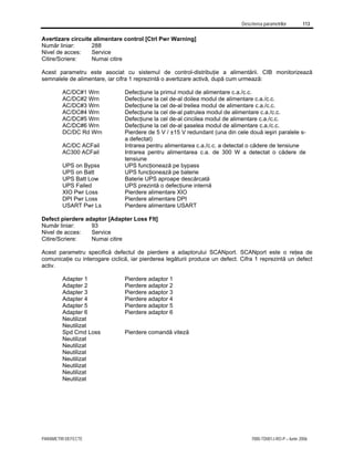 Descrierea parametrilor 113
PARAMETRI DEFECTE 7000-TD001J-RO-P – Iunie 2006
Avertizare circuite alimentare control [Ctrl Pwr Warning]
Număr liniar: 288
Nivel de acces: Service
Citire/Scriere: Numai citire
Acest parametru este asociat cu sistemul de control-distribuţie a alimentării. CIB monitorizează
semnalele de alimentare, iar cifra 1 reprezintă o avertizare activă, după cum urmează:
AC/DC#1 Wrn Defecţiune la primul modul de alimentare c.a./c.c.
AC/DC#2 Wrn Defecţiune la cel de-al doilea modul de alimentare c.a./c.c.
AC/DC#3 Wrn Defecţiune la cel de-al treilea modul de alimentare c.a./c.c.
AC/DC#4 Wrn Defecţiune la cel de-al patrulea modul de alimentare c.a./c.c.
AC/DC#5 Wrn Defecţiune la cel de-al cincilea modul de alimentare c.a./c.c.
AC/DC#6 Wrn Defecţiune la cel de-al şaselea modul de alimentare c.a./c.c.
DC/DC Rd Wrn Pierdere de 5 V / ±15 V redundant (una din cele două ieşiri paralele s-
a defectat)
AC/DC ACFail Intrarea pentru alimentarea c.a./c.c. a detectat o cădere de tensiune
AC300 ACFail Intrarea pentru alimentarea c.a. de 300 W a detectat o cădere de
tensiune
UPS on Bypss UPS funcţionează pe bypass
UPS on Batt UPS funcţionează pe baterie
UPS Batt Low Baterie UPS aproape descărcată
UPS Failed UPS prezintă o defecţiune internă
XIO Pwr Loss Pierdere alimentare XIO
DPI Pwr Loss Pierdere alimentare DPI
USART Pwr Ls Pierdere alimentare USART
Defect pierdere adaptor [Adapter Loss Flt]
Număr liniar: 93
Nivel de acces: Service
Citire/Scriere: Numai citire
Acest parametru specifică defectul de pierdere a adaptorului SCANport. SCANport este o reţea de
comunicaţie cu interogare ciclică, iar pierderea legăturii produce un defect. Cifra 1 reprezintă un defect
activ.
Adapter 1 Pierdere adaptor 1
Adapter 2 Pierdere adaptor 2
Adapter 3 Pierdere adaptor 3
Adapter 4 Pierdere adaptor 4
Adapter 5 Pierdere adaptor 5
Adapter 6 Pierdere adaptor 6
Neutilizat
Neutilizat
Spd Cmd Loss Pierdere comandă viteză
Neutilizat
Neutilizat
Neutilizat
Neutilizat
Neutilizat
Neutilizat
Neutilizat
 