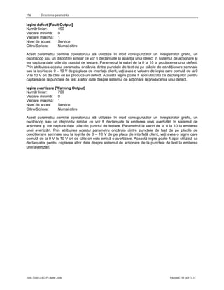 116 Descrierea parametrilor
7000-TD001J-RO-P – Iunie 2006 PARAMETRI DEFECTE
Ieşire defect [Fault Output]
Număr liniar: 490
Valoare minimă: 0
Valoare maximă: 1
Nivel de acces: Service
Citire/Scriere: Numai citire
Acest parametru permite operatorului să utilizeze în mod corespunzător un înregistrator grafic, un
osciloscop sau un dispozitiv similar ce vor fi declanşate la apariţia unui defect în sistemul de acţionare şi
vor captura date utile din punctul de testare. Parametrul ia valori de la 0 la 10 la producerea unui defect.
Prin atribuirea acestui parametru oricăruia dintre punctele de test de pe plăcile de condiţionare semnale
sau la ieşirile de 0 – 10 V de pe placa de interfaţă client, veţi avea o valoare de ieşire care comută de la 0
V la 10 V ori de câte ori se produce un defect. Această ieşire poate fi apoi utilizată ca declanşator pentru
captarea de la punctele de test a altor date despre sistemul de acţionare la producerea unui defect.
Ieşire avertizare [Warning Output]
Număr liniar: 700
Valoare minimă: 0
Valoare maximă: 1
Nivel de acces: Service
Citire/Scriere: Numai citire
Acest parametru permite operatorului să utilizeze în mod corespunzător un înregistrator grafic, un
osciloscop sau un dispozitiv similar ce vor fi declanşate la emiterea unei avertizări în sistemul de
acţionare şi vor captura date utile din punctul de testare. Parametrul ia valori de la 0 la 10 la emiterea
unei avertizări. Prin atribuirea acestui parametru oricăruia dintre punctele de test de pe plăcile de
condiţionare semnale sau la ieşirile de 0 – 10 V de pe placa de interfaţă client, veţi avea o ieşire care
comută de la 0 V la 10 V ori de câte ori este emisă o avertizare. Această ieşire poate fi apoi utilizată ca
declanşator pentru captarea altor date despre sistemul de acţionare de la punctele de test la emiterea
unei avertizări.
 