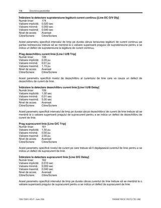 118 Descrierea parametrilor
7000-TD001J-RO-P – Iunie 2006 PARAMETRII DE PROTECŢIE LINIE
Întârziere la detectare supratensiune legătură curent continuu [Line DC O/V Dly]
Număr liniar: 174
Valoare implicită: 0,020 sec
Valoare minimă: 0,000 sec
Valoare maximă: 0,040 sec
Nivel de acces: Avansat
Citire/Scriere: Citire/Scriere
Acest parametru specifică intervalul de timp pe durata căruia tensiunea legăturii de curent continuu pe
partea redresorului trebuie să se menţină la o valoare superioară pragului de supratensiune pentru a se
indica un defect de supratensiune la legătura de curent continuu.
Prag dezechilibru curent linie [Line I U/B Trip]
Număr liniar: 108
Valoare implicită: 0,05 pu
Valoare minimă: 0,01 pu
Valoare maximă: 1,15 pu
Nivel de acces: Avansat
Citire/Scriere: Citire/Scriere
Acest parametru specifică nivelul de dezechilibru al curentului de linie care va cauza un defect de
dezechilibru de curent de linie.
Întârziere la detectare dezechilibru curent linie [Line I U/B Delay]
Număr liniar: 109
Valoare implicită: 1,00 sec
Valoare minimă: 0,01 sec
Valoare maximă: 5,00 sec
Nivel de acces: Avansat
Citire/Scriere: Citire/Scriere
Acest parametru specifică intervalul de timp pe durata căruia dezechilibrul de curent de linie trebuie să se
menţină la o valoare superioară pragului de supracurent pentru a se indica un defect de dezechilibru de
curent de linie.
Prag supracurent linie [Line O/C Trip]
Număr liniar: 161
Valoare implicită: 1,50 pu
Valoare minimă: 0,00 pu
Valoare maximă: 2,00 pu
Nivel de acces: Avansat
Citire/Scriere: Citire/Scriere
Acest parametru specifică nivelul de curent pe care trebuie să îl depăşească curentul de linie pentru a se
indica un defect de supracurent de linie.
Întârziere la detectare supracurent linie [Line O/C Delay]
Număr liniar: 162
Valoare implicită: 0,010 sec
Valoare minimă: 0,000 sec
Valoare maximă: 0,040 sec
Nivel de acces: Avansat
Citire/Scriere: Citire/Scriere
Acest parametru specifică intervalul de timp pe durata căruia curentul de linie trebuie să se menţină la o
valoare superioară pragului de supracurent pentru a se indica un defect de supracurent de linie.
 