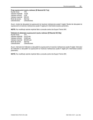 Descrierea parametrilor 125
PARAMETRII DE PROTECŢIE LINIE 7000-TD001J-RO-P – Iunie 2006
Prag supracurent neutru redresor [R Neutral OC Trp]
Număr liniar: 776
Valoare implicită: 10,00
Valoare minimă: 0,00
Valoare maximă: 655,35
Nivel de acces: Service
Citire/Scriere: Citire/Scriere
Acum, nivelul de decuplare la supracurent al neutrului redresorului poate fi reglat. Nivelul de decuplare la
supracurent al neutrului redresorului poate fi reglat prin intermediul acestui parametru.
NOTĂ: Nu modificaţi valorile implicite fără a consulta centrul de Suport Tehnic MV.
Întârziere la detectare supracurent neutru redresor [R Neutral OC Dly]
Număr liniar: 777
Valoare implicită: 0,010 sec
Valoare minimă: 0,000 sec
Valoare maximă: 65,535 sec
Nivel de acces: Service
Citire/Scriere: Citire/Scriere
Acum, intervalul de întârziere a decuplării la supracurent al neutrului redresorului poate fi reglat. Intervalul
de întârziere a decuplării la supracurent al neutrului redresorului poate fi reglat prin intermediul acestui
parametru.
NOTĂ: Nu modificaţi valorile implicite fără a consulta centrul de Suport Tehnic MV.
 