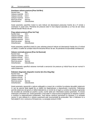 132 Descrierea parametrilor
7000-TD001J-RO-P – Iunie 2006 PARAMETRII DE PROTECŢIE MOTOR
Avertizare valoare presiune [Pres Val Wrn]
Număr liniar: 320
Valoare implicită: 3,0 V
Valoare minimă: 0,5 V
Valoare maximă: 10,0 V
Nivel de acces: Service
Citire/Scriere: Citire/Scriere
Acest parametru specifică nivelul la care trebuie să descrească presiunea înainte de a fi emisă o
avertizare în acest sens. Pierderea de presiune este în mod obişnuit asociată cu un flux de aer redus
datorită blocării filtrului de aer.
Prag valoare presiune [Pres Val Trip]
Număr liniar: 319
Valoare implicită: 2,5 V
Valoare minimă: 0,5 V
Valoare maximă: 10,0 V
Nivel de acces: Service
Citire/Scriere: Citire/Scriere
Acest parametru specifică nivelul la care valoarea presiunii trebuie să descrească înainte de a fi indicat
un defect. O astfel de condiţie indică fie blocarea filtrului de aer, fie pierderea funcţionalităţii ventilatorului.
Valoare nominală presiune [Pres Val Nominal]
Număr liniar: 317
Valoare implicită: 3,6 V
Valoare minimă: 0,5 V
Valoare maximă: 10,0 V
Nivel de acces: Service
Citire/Scriere: Citire/Scriere
Acest parametru specifică valoarea nominală a senzorului de presiune şi indică fluxul de aer normal în
cadrul sistemului.
Întârziere diagnostic dispozitiv invertor [Inv Dvc Diag Dly]
Număr liniar: 268
Valoare implicită: 2
Valoare minimă: 0
Valoare maximă: 6
Nivel de acces: Service
Citire/Scriere: Citire/Scriere
Acest parametru reprezintă o opţiune adăugată cu scopul de a contribui la evitarea decuplării sistemului
în caz de alarmă falsă legată de un defect de diagnosticare a dispozitivelor invertorului. Întârzierea
permite sistemului să ignore un defect detectat de un număr de ori egal cu numărul de impulsuri generate
de circuitele de comandă pe poartă a punţii, număr setat prin intermediul acestui parametru. În revizia
anterioară a firmware-ului, acest parametru a fost setat în codul-sursă al programului la valoarea 3 pentru
a contribui la diagnosticarea problemelor, însă trebuie menţinut permanent la valoarea 2 cu excepţia
cazului în care setarea la o valoare superioară este recomandată de producător. Nici o întârziere nu a
fost setată în nici o versiune a firmware-ului, cu excepţia versiunii 2.002.
 