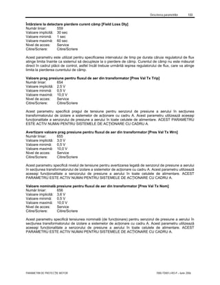 Descrierea parametrilor 133
PARAMETRII DE PROTECŢIE MOTOR 7000-TD001J-RO-P – Iunie 2006
Întârziere la detectare pierdere curent câmp [Field Loss Dly]
Număr liniar: 559
Valoare implicită: 30 sec
Valoare minimă: 1 sec
Valoare maximă: 60 sec
Nivel de acces: Service
Citire/Scriere: Citire/Scriere
Acest parametru este utilizat pentru specificarea intervalului de timp pe durata căruia regulatorul de flux
atinge limita înainte ca sistemul să decupleze la o pierdere de câmp. Curentul de câmp nu este măsurat
direct în cadrul plăcii de control, astfel încât trebuie urmărită ieşirea regulatorului de flux, care va atinge
limita la pierderea curentului de câmp.
Valoare prag presiune pentru fluxul de aer din transformator [Pres Val Tx Trip]
Număr liniar: 654
Valoare implicită: 2,5 V
Valoare minimă: 0,5 V
Valoare maximă: 10,0 V
Nivel de acces: Service
Citire/Scriere: Citire/Scriere
Acest parametru specifică pragul de tensiune pentru senzorul de presiune a aerului în secţiunea
transformatorului de izolare a sistemelor de acţionare cu cadru A. Acest parametru utilizează aceeaşi
funcţionalitate a senzorului de presiune a aerului în toate celulele de alimentare. ACEST PARAMETRU
ESTE ACTIV NUMAI PENTRU SISTEMELE DE ACŢIONARE CU CADRU A.
Avertizare valoare prag presiune pentru fluxul de aer din transformator [Pres Val Tx Wrn]
Număr liniar: 655
Valoare implicită: 3,0 V
Valoare minimă: 0,5 V
Valoare maximă: 10,0 V
Nivel de acces: Service
Citire/Scriere: Citire/Scriere
Acest parametru specifică nivelul de tensiune pentru avertizarea legată de senzorul de presiune a aerului
în secţiunea transformatorului de izolare a sistemelor de acţionare cu cadru A. Acest parametru utilizează
aceeaşi funcţionalitate a senzorului de presiune a aerului în toate celulele de alimentare. ACEST
PARAMETRU ESTE ACTIV NUMAI PENTRU SISTEMELE DE ACŢIONARE CU CADRU A.
Valoare nominală presiune pentru fluxul de aer din transformator [Pres Val Tx Nom]
Număr liniar: 656
Valoare implicită: 3,6 V
Valoare minimă: 0,5 V
Valoare maximă: 10,0 V
Nivel de acces: Service
Citire/Scriere: Citire/Scriere
Acest parametru specifică tensiunea nominală (de funcţionare) pentru senzorul de presiune a aerului în
secţiunea transformatorului de izolare a sistemelor de acţionare cu cadru A. Acest parametru utilizează
aceeaşi funcţionalitate a senzorului de presiune a aerului în toate celulele de alimentare. ACEST
PARAMETRU ESTE ACTIV NUMAI PENTRU SISTEMELE DE ACŢIONARE CU CADRU A.
 