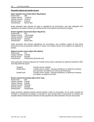 134 Descrierea parametrilor
7000-TD001J-RO-P – Iunie 2006 PARAMETRII OPŢIUNII DE TRANSFER SINCRON
Parametrii opţiunii de transfer sincron
Ieşire regulator sincronizare [Sync Reg Output]
Număr liniar: 298
Valoare minimă: –10,00 Hz
Valoare maximă: 10,00 Hz
Nivel de acces: Avansat
Citire/Scriere: Numai citire
Acest parametru este valoarea de ieşire a regulatorului de sincronizare, care este adăugată erorii
regulatorului de viteză în timpul unui transfer sincron de la sistemul de acţionare la bypass.
Eroare regulator sincronizare [Sync Reg Error]
Număr liniar: 297
Valoare minimă: –180,0 grade
Valoare maximă: 180,0 grade
Nivel de acces: Avansat
Citire/Scriere: Numai citire
Acest parametru este eroarea regulatorului de sincronizare, care constituie unghiul de fază dintre
tensiunea de linie şi tensiunea motorului în timpul unui transfer sincron de la sistemul de acţionare la
bypass.
Opţiune transfer sincron [Sync Xfer Option]
Număr liniar: 419
Valoare implicită: Invalidat
Nivel de acces: Avansat
Citire/Scriere: Citire/Scriere când este oprit
Acest parametru activează opţiunea de Transfer sincron pentru sistemele de acţionare PowerFlex 7000.
Sunt disponibile trei opţiuni:
Disabled Transfer sincron invalidat
Enable Warn Transfer sincron validat – Eşuarea transferului va determina emiterea
unei avertizări, dar sistemul va continua să funcţioneze
Enable Fault Transfer sincron validat – Eşuarea transferului va determina indicarea
unui defect, iar sistemul va fi oprit
Eroare maximă sincronizare [Sync Error max]
Număr liniar: 228
Valoare implicită: 0 grade
Valoare minimă: 0 grade
Valoare maximă: 30 grade
Nivel de acces: Avansat
Citire/Scriere: Citire/Scriere
Acest parametru specifică eroarea maximă admisă a fazei la sincronizare. Se va emite comanda de
închidere a contactorului de bypass în momentul în care eroarea fazei la sincronizare se menţine sub
această valoare maximă pentru intervalul de timp specificat de către parametrul Timp de sincronizare.
 