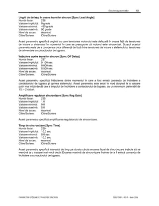 Descrierea parametrilor 135
PARAMETRII OPŢIUNII DE TRANSFER SINCRON 7000-TD001J-RO-P – Iunie 2006
Unghi de defazaj în avans transfer sincron [Sync Lead Angle]
Număr liniar: 226
Valoare implicită: 0 grade
Valoare minimă: –90 grade
Valoare maximă: 90 grade
Nivel de acces: Avansat
Citire/Scriere: Citire/Scriere
Acest parametru specifică unghiul cu care tensiunea motorului este defazată în avans faţă de tensiunea
de intrare a sistemului în momentul în care se presupune că motorul este sincronizat. Scopul acestui
parametru este de a compensa orice diferenţă de fază între tensiunea de intrare a sistemului şi tensiunea
de alimentare a contactorului de bypass.
Întârziere oprire transfer sincron [Sync Off Delay]
Număr liniar: 227
Valoare implicită: 0,100 sec
Valoare minimă: 0,000 sec
Valoare maximă: 0,500 sec
Nivel de acces: Avansat
Citire/Scriere: Citire/Scriere
Acest parametru specifică întârzierea dintre momentul în care a fost emisă comanda de închidere a
contactorului de bypass şi oprirea sistemului. Acest parametru este setat în mod obişnuit la o valoare
puţin mai mică decât cea a timpului de închidere a contactorului de bypass, cu un minimum preferabil de
1½ – 2 cicluri.
Amplificare regulator sincronizare [Sync Reg Gain]
Număr liniar: 225
Valoare implicită: 1,0
Valoare minimă: 0,0
Valoare maximă: 5,0
Nivel de acces: Avansat
Citire/Scriere: Citire/Scriere
Acest parametru specifică amplificarea regulatorului de sincronizare.
Timp de sincronizare [Sync Time]
Număr liniar: 229
Valoare implicită: 10,0 sec
Valoare minimă: 0,0 sec
Valoare maximă: 10,0 sec
Nivel de acces: Avansat
Citire/Scriere: Citire/Scriere
Acest parametru specifică intervalul de timp pe durata căruia eroarea fazei de sincronizare trebuie să se
menţină la o valoare mai mică decât Eroarea maximă de sincronizare înainte de a fi emisă comanda de
închidere a contactorului de bypass.
 