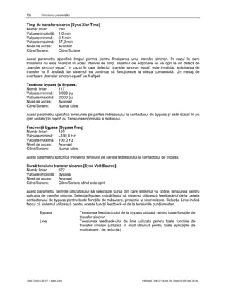 136 Descrierea parametrilor
7000-TD001J-RO-P – Iunie 2006 PARAMETRII OPŢIUNII DE TRANSFER SINCRON
Timp de transfer sincron [Sync Xfer Time]
Număr liniar: 230
Valoare implicită: 1,0 min
Valoare minimă: 0,1 min
Valoare maximă: 57,0 min
Nivel de acces: Avansat
Citire/Scriere: Citire/Scriere
Acest parametru specifică timpul permis pentru finalizarea unui transfer sincron. În cazul în care
transferul nu este finalizat în acest interval de timp, sistemul de acţionare se va opri la un defect de
„transfer sincron eşuat”. În cazul în care defectul „transfer sincron eşuat” este invalidat, solicitarea de
transfer va fi anulată, iar sistemul va continua să funcţioneze la viteza comandată. Un mesaj de
avertizare „transfer sincron eşuat” va fi afişat.
Tensiune bypass [V Bypass]
Număr liniar: 117
Valoare minimă: 0,000 pu
Valoare maximă: 2,000 pu
Nivel de acces: Avansat
Citire/Scriere: Numai citire
Acest parametru specifică tensiunea pe partea redresorului la contactorul de bypass şi este scalat în pu
(per unitate) în raport cu Tensiunea nominală a motorului.
Frecvenţă bypass [Bypass Freq]
Număr liniar: 159
Valoare minimă: –100,0 Hz
Valoare maximă: 100,0 Hz
Nivel de acces: Avansat
Citire/Scriere: Numai citire
Acest parametru specifică frecvenţa tensiunii pe partea redresorului la contactorul de bypass.
Sursă tensiune transfer sincron [Sync Volt Source]
Număr liniar: 622
Valoare implicită: Bypass
Nivel de acces: Avansat
Citire/Scriere: Citire/Scriere când este oprit
Acest parametru permite utilizatorului să selecteze sursa din care sistemul va obţine tensiunea pentru
aplicaţia de transfer sincron. Selecţia Bypass indică faptul că sistemul utilizează feedback-ul de la caseta
contactorului de bypass pentru toate funcţiile de măsurare, protecţie şi sincronizare. Selecţia Linie indică
faptul că sistemul utilizează pentru aceste funcţii feedback-ul de la tensiunile punţii master.
Bypass Tensiunea feedback-ului de la bypass utilizată pentru toate funcţiile de
transfer sincron
Line Tensiunea feedback-ului de linie utilizată pentru toate funcţiile de
transfer sincron (utilizată în mod obişnuit pentru toate aplicaţiile de
multiplicare / de reducţie)
 
