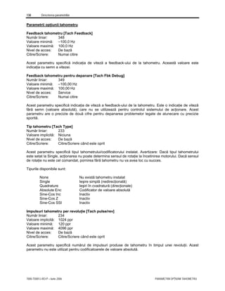 138 Descrierea parametrilor
7000-TD001J-RO-P – Iunie 2006 PARAMETRII OPŢIUNII TAHOMETRU
Parametrii opţiunii tahometru
Feedback tahometru [Tach Feedback]
Număr liniar: 348
Valoare minimă: –100,0 Hz
Valoare maximă: 100,0 Hz
Nivel de acces: De bază
Citire/Scriere: Numai citire
Acest parametru specifică indicaţia de viteză a feedback-ului de la tahometru. Această valoare este
indicaţia cu semn a vitezei.
Feedback tahometru pentru depanare [Tach Fbk Debug]
Număr liniar: 349
Valoare minimă: –100,00 Hz
Valoare maximă: 100,00 Hz
Nivel de acces: Service
Citire/Scriere: Numai citire
Acest parametru specifică indicaţia de viteză a feedback-ului de la tahometru. Este o indicaţie de viteză
fără semn (valoare absolută), care nu se utilizează pentru controlul sistemului de acţionare. Acest
parametru are o precizie de două cifre pentru depanarea problemelor legate de alunecare cu precizie
sporită.
Tip tahometru [Tach Type]
Număr liniar: 233
Valoare implicită: Niciuna
Nivel de acces: De bază
Citire/Scriere: Citire/Scriere când este oprit
Acest parametru specifică tipul tahometrului/codificatorului instalat. Avertizare: Dacă tipul tahometrului
este setat la Single, acţionarea nu poate determina sensul de rotaţie la încetinirea motorului. Dacă sensul
de rotaţie nu este cel comandat, pornirea fără tahometru nu va avea loc cu succes.
Tipurile disponibile sunt:
None Nu există tahometru instalat
Single Ieşire simplă (nedirecţională)
Quadrature Ieşiri în cvadratură (direcţionale)
Absolute Enc Codificator de valoare absolută
Sine-Cos Inc Inactiv
Sine-Cos Z Inactiv
Sine-Cos SSI Inactiv
Impulsuri tahometru per revoluţie [Tach pulse/rev]
Număr liniar: 234
Valoare implicită: 1024 ppr
Valoare minimă: 120 ppr
Valoare maximă: 4096 ppr
Nivel de acces: De bază
Citire/Scriere: Citire/Scriere când este oprit
Acest parametru specifică numărul de impulsuri produse de tahometru în timpul unei revoluţii. Acest
parametru nu este utilizat pentru codificatoarele de valoare absolută.
 