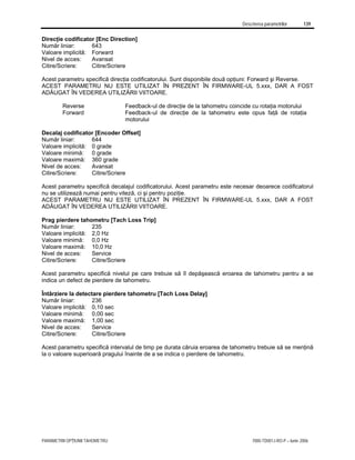 Descrierea parametrilor 139
PARAMETRII OPŢIUNII TAHOMETRU 7000-TD001J-RO-P – Iunie 2006
Direcţie codificator [Enc Direction]
Număr liniar: 643
Valoare implicită: Forward
Nivel de acces: Avansat
Citire/Scriere: Citire/Scriere
Acest parametru specifică direcţia codificatorului. Sunt disponibile două opţiuni: Forward şi Reverse.
ACEST PARAMETRU NU ESTE UTILIZAT ÎN PREZENT ÎN FIRMWARE-UL 5.xxx, DAR A FOST
ADĂUGAT ÎN VEDEREA UTILIZĂRII VIITOARE.
Reverse Feedback-ul de direcţie de la tahometru coincide cu rotaţia motorului
Forward Feedback-ul de direcţie de la tahometru este opus faţă de rotaţia
motorului
Decalaj codificator [Encoder Offset]
Număr liniar: 644
Valoare implicită: 0 grade
Valoare minimă: 0 grade
Valoare maximă: 360 grade
Nivel de acces: Avansat
Citire/Scriere: Citire/Scriere
Acest parametru specifică decalajul codificatorului. Acest parametru este necesar deoarece codificatorul
nu se utilizează numai pentru viteză, ci şi pentru poziţie.
ACEST PARAMETRU NU ESTE UTILIZAT ÎN PREZENT ÎN FIRMWARE-UL 5.xxx, DAR A FOST
ADĂUGAT ÎN VEDEREA UTILIZĂRII VIITOARE.
Prag pierdere tahometru [Tach Loss Trip]
Număr liniar: 235
Valoare implicită: 2,0 Hz
Valoare minimă: 0,0 Hz
Valoare maximă: 10,0 Hz
Nivel de acces: Service
Citire/Scriere: Citire/Scriere
Acest parametru specifică nivelul pe care trebuie să îl depăşească eroarea de tahometru pentru a se
indica un defect de pierdere de tahometru.
Întârziere la detectare pierdere tahometru [Tach Loss Delay]
Număr liniar: 236
Valoare implicită: 0,10 sec
Valoare minimă: 0,00 sec
Valoare maximă: 1,00 sec
Nivel de acces: Service
Citire/Scriere: Citire/Scriere
Acest parametru specifică intervalul de timp pe durata căruia eroarea de tahometru trebuie să se menţină
la o valoare superioară pragului înainte de a se indica o pierdere de tahometru.
 