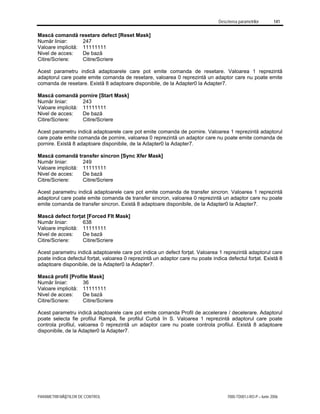 Descrierea parametrilor 141
PARAMETRII MĂŞTILOR DE CONTROL 7000-TD001J-RO-P – Iunie 2006
Mască comandă resetare defect [Reset Mask]
Număr liniar: 247
Valoare implicită: 11111111
Nivel de acces: De bază
Citire/Scriere: Citire/Scriere
Acest parametru indică adaptoarele care pot emite comanda de resetare. Valoarea 1 reprezintă
adaptorul care poate emite comanda de resetare, valoarea 0 reprezintă un adaptor care nu poate emite
comanda de resetare. Există 8 adaptoare disponibile, de la Adapter0 la Adapter7.
Mască comandă pornire [Start Mask]
Număr liniar: 243
Valoare implicită: 11111111
Nivel de acces: De bază
Citire/Scriere: Citire/Scriere
Acest parametru indică adaptoarele care pot emite comanda de pornire. Valoarea 1 reprezintă adaptorul
care poate emite comanda de pornire, valoarea 0 reprezintă un adaptor care nu poate emite comanda de
pornire. Există 8 adaptoare disponibile, de la Adapter0 la Adapter7.
Mască comandă transfer sincron [Sync Xfer Mask]
Număr liniar: 249
Valoare implicită: 11111111
Nivel de acces: De bază
Citire/Scriere: Citire/Scriere
Acest parametru indică adaptoarele care pot emite comanda de transfer sincron. Valoarea 1 reprezintă
adaptorul care poate emite comanda de transfer sincron, valoarea 0 reprezintă un adaptor care nu poate
emite comanda de transfer sincron. Există 8 adaptoare disponibile, de la Adapter0 la Adapter7.
Mască defect forţat [Forced Flt Mask]
Număr liniar: 638
Valoare implicită: 11111111
Nivel de acces: De bază
Citire/Scriere: Citire/Scriere
Acest parametru indică adaptoarele care pot indica un defect forţat. Valoarea 1 reprezintă adaptorul care
poate indica defectul forţat, valoarea 0 reprezintă un adaptor care nu poate indica defectul forţat. Există 8
adaptoare disponibile, de la Adapter0 la Adapter7.
Mască profil [Profile Mask]
Număr liniar: 36
Valoare implicită: 11111111
Nivel de acces: De bază
Citire/Scriere: Citire/Scriere
Acest parametru indică adaptoarele care pot emite comanda Profil de accelerare / decelerare. Adaptorul
poate selecta fie profilul Rampă, fie profilul Curbă în S. Valoarea 1 reprezintă adaptorul care poate
controla profilul, valoarea 0 reprezintă un adaptor care nu poate controla profilul. Există 8 adaptoare
disponibile, de la Adapter0 la Adapter7.
 