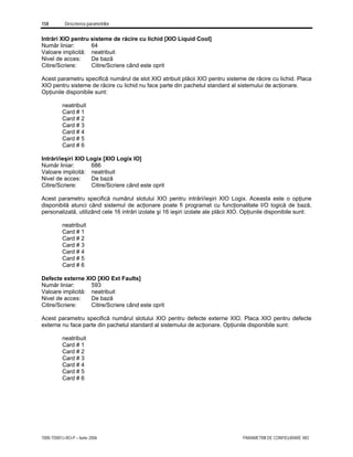 158 Descrierea parametrilor
7000-TD001J-RO-P – Iunie 2006 PARAMETRII DE CONFIGURARE XIO
Intrări XIO pentru sisteme de răcire cu lichid [XIO Liquid Cool]
Număr liniar: 64
Valoare implicită: neatribuit
Nivel de acces: De bază
Citire/Scriere: Citire/Scriere când este oprit
Acest parametru specifică numărul de slot XIO atribuit plăcii XIO pentru sisteme de răcire cu lichid. Placa
XIO pentru sisteme de răcire cu lichid nu face parte din pachetul standard al sistemului de acţionare.
Opţiunile disponibile sunt:
neatribuit
Card # 1
Card # 2
Card # 3
Card # 4
Card # 5
Card # 6
Intrări/ieşiri XIO Logix [XIO Logix IO]
Număr liniar: 686
Valoare implicită: neatribuit
Nivel de acces: De bază
Citire/Scriere: Citire/Scriere când este oprit
Acest parametru specifică numărul slotului XIO pentru intrări/ieşiri XIO Logix. Aceasta este o opţiune
disponibilă atunci când sistemul de acţionare poate fi programat cu funcţionalitate I/O logică de bază,
personalizată, utilizând cele 16 intrări izolate şi 16 ieşiri izolate ale plăcii XIO. Opţiunile disponibile sunt:
neatribuit
Card # 1
Card # 2
Card # 3
Card # 4
Card # 5
Card # 6
Defecte externe XIO [XIO Ext Faults]
Număr liniar: 593
Valoare implicită: neatribuit
Nivel de acces: De bază
Citire/Scriere: Citire/Scriere când este oprit
Acest parametru specifică numărul slotului XIO pentru defecte externe XIO. Placa XIO pentru defecte
externe nu face parte din pachetul standard al sistemului de acţionare. Opţiunile disponibile sunt:
neatribuit
Card # 1
Card # 2
Card # 3
Card # 4
Card # 5
Card # 6
 