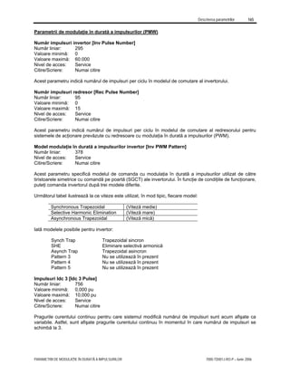 Descrierea parametrilor 165
PARAMETRII DE MODULAŢIE ÎN DURATĂ A IMPULSURILOR 7000-TD001J-RO-P – Iunie 2006
Parametrii de modulaţie în durată a impulsurilor (PMW)
Număr impulsuri invertor [Inv Pulse Number]
Număr liniar: 295
Valoare minimă: 0
Valoare maximă: 60.000
Nivel de acces: Service
Citire/Scriere: Numai citire
Acest parametru indică numărul de impulsuri per ciclu în modelul de comutare al invertorului.
Număr impulsuri redresor [Rec Pulse Number]
Număr liniar: 95
Valoare minimă: 0
Valoare maximă: 15
Nivel de acces: Service
Citire/Scriere: Numai citire
Acest parametru indică numărul de impulsuri per ciclu în modelul de comutare al redresorului pentru
sistemele de acţionare prevăzute cu redresoare cu modulaţia în durată a impulsurilor (PWM).
Model modulaţie în durată a impulsurilor invertor [Inv PWM Pattern]
Număr liniar: 378
Nivel de acces: Service
Citire/Scriere: Numai citire
Acest parametru specifică modelul de comanda cu modulaţia în durată a impulsurilor utilizat de către
tiristoarele simetrice cu comandă pe poartă (SGCT) ale invertorului. În funcţie de condiţiile de funcţionare,
puteţi comanda invertorul după trei modele diferite.
Următorul tabel ilustrează la ce viteze este utilizat, în mod tipic, fiecare model:
Synchronous Trapezoidal (Viteză medie)
Selective Harmonic Elimination (Viteză mare)
Asynchronous Trapezoidal (Viteză mică)
Iată modelele posibile pentru invertor:
Synch Trap Trapezoidal sincron
SHE Eliminare selectivă armonică
Asynch Trap Trapezoidal asincron
Pattern 3 Nu se utilizează în prezent
Pattern 4 Nu se utilizează în prezent
Pattern 5 Nu se utilizează în prezent
Impulsuri Idc 3 [Idc 3 Pulse]
Număr liniar: 756
Valoare minimă: 0,000 pu
Valoare maximă: 10,000 pu
Nivel de acces: Service
Citire/Scriere: Numai citire
Pragurile curentului continuu pentru care sistemul modifică numărul de impulsuri sunt acum afişate ca
variabile. Astfel, sunt afişate pragurile curentului continuu în momentul în care numărul de impulsuri se
schimbă la 3.
 