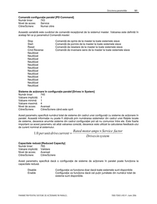 Descrierea parametrilor 181
PARAMETRII PENTRU SISTEME DE ACŢIONARE ÎN PARALEL 7000-TD001J-RO-P – Iunie 2006
Comandă configuraţie paralel [PD Command]
Număr liniar: 743
Nivel de acces: Service
Citire/Scriere: Numai citire
Această variabilă este cuvântul de comandă recepţionat de la sistemul master. Valoarea este definită în
acelaşi fel ca şi parametrul Comandă master.
Stop Comandă de oprire de la master la toate sistemele slave
Start Comandă de pornire de la master la toate sistemele slave
Reset Comandă de resetare de la master la toate sistemele slave
Cmd Reverse Comandă de inversare sens de la master la toate sistemele slave
Neutilizat
Neutilizat
Neutilizat
Neutilizat
Neutilizat
Neutilizat
Neutilizat
Neutilizat
Neutilizat
Neutilizat
Neutilizat
Neutilizat
Sisteme de acţionare în configuraţie paralel [Drives in System]
Număr liniar: 745
Valoare implicită: 1
Valoare minimă: 1
Valoare maximă: 4
Nivel de acces: Avansat
Citire/Scriere: Citire/Scriere când este oprit
Acest parametru specifică numărul total de sisteme din cadrul unei configuraţii cu sisteme de acţionare în
paralel. Această informaţie nu poate fi obţinută prin numărarea sistemelor din cadrul unei Reţele locale
de sisteme, deoarece anumite sisteme din cadrul configuraţiei pot să nu comunice între ele. Este foarte
important ca acest parametru să aibă valoarea corectă, deoarece este utilizat la calcularea feedback-ului
de curent nominal al sistemului.
system
in
Drives
factor
Service
amps
motor
Rated
current
drive
unit
per
×
=
0
.
1
Capacitate redusă [Reduced Capacity]
Număr liniar: 765
Valoare implicită: Validare
Nivel de acces: Avansat
Citire/Scriere: Citire/Scriere
Acest parametru specifică dacă o configuraţie de sisteme de acţionare în paralel poate funcţiona la
capacitate redusă.
Disable Configuraţia va funcţiona doar dacă toate sistemele sunt disponibile
Enable Configuraţia va funcţiona dacă cel puţin jumătate din numărul total de
sisteme sunt disponibile.
 
