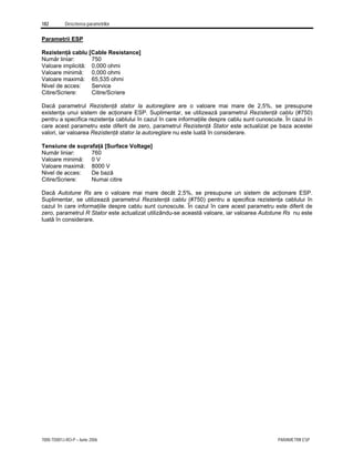 182 Descrierea parametrilor
7000-TD001J-RO-P – Iunie 2006 PARAMETRII ESP
Parametrii ESP
Rezistenţă cablu [Cable Resistance]
Număr liniar: 750
Valoare implicită: 0,000 ohmi
Valoare minimă: 0,000 ohmi
Valoare maximă: 65,535 ohmi
Nivel de acces: Service
Citire/Scriere: Citire/Scriere
Dacă parametrul Rezistenţă stator la autoreglare are o valoare mai mare de 2,5%, se presupune
existenţa unui sistem de acţionare ESP. Suplimentar, se utilizează parametrul Rezistenţă cablu (#750)
pentru a specifica rezistenţa cablului în cazul în care informaţiile despre cablu sunt cunoscute. În cazul în
care acest parametru este diferit de zero, parametrul Rezistenţă Stator este actualizat pe baza acestei
valori, iar valoarea Rezistenţă stator la autoreglare nu este luată în considerare.
Tensiune de suprafaţă [Surface Voltage]
Număr liniar: 760
Valoare minimă: 0 V
Valoare maximă: 8000 V
Nivel de acces: De bază
Citire/Scriere: Numai citire
Dacă Autotune Rs are o valoare mai mare decât 2,5%, se presupune un sistem de acţionare ESP.
Suplimentar, se utilizează parametrul Rezistenţă cablu (#750) pentru a specifica rezistenţa cablului în
cazul în care informaţiile despre cablu sunt cunoscute. În cazul în care acest parametru este diferit de
zero, parametrul R Stator este actualizat utilizându-se această valoare, iar valoarea Autotune Rs nu este
luată în considerare.
 