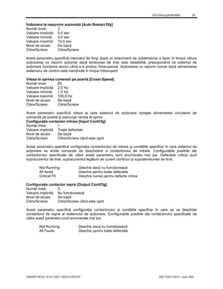 Descrierea parametrilor 23
PARAMETRII DE SELECTARE CARACTERISTICI 7000-TD001J-RO-P – Iunie 2006
Întârziere la repornire automată [Auto Restart Dly]
Număr liniar: 3
Valoare implicită: 0,0 sec
Valoare minimă: 0,0 sec
Valoare maximă: 10,0 sec
Nivel de acces: De bază
Citire/Scriere: Citire/Scriere
Acest parametru specifică intervalul de timp după un eveniment de subtensiune a fazei în timpul căruia
acţionarea va reporni automat dacă tensiunea de linie este restabilită, presupunând că sistemul de
acţionare funcţiona atunci când s-a produs întreruperea. Acţionarea va reporni numai dacă alimentarea
sistemului de control este menţinută în timpul întreruperii.
Viteza la oprirea comenzii pe poartă [Coast Speed]
Număr liniar: 60
Valoare implicită: 2,0 Hz
Valoare minimă: 1,0 Hz
Valoare maximă: 100,0 Hz
Nivel de acces: De bază
Citire/Scriere: Citire/Scriere
Acest parametru specifică viteza la care sistemul de acţionare opreşte alimentarea circuitelor de
comandă pe poartă şi parcurge rampa la oprire.
Configuraţie contactor intrare [Input ContCfg]
Număr liniar: 1
Valoare implicită: Toate defectele
Nivel de acces: De bază
Citire/Scriere: Citire/Scriere când este oprit
Acest parametru specifică configuraţia contactorului de intrare şi condiţiile specifice în care sistemul de
acţionare va emite comanda de deschidere a contactorului de intrare. Configuraţiile posibile ale
contactorului specificate de către acest parametru sunt enumerate mai jos. Defectele critice sunt
supracurentul de linie, supracurentul legăturii de curent continuu şi supratensiunea de linie.
Not Running Deschis dacă nu funcţionează
All faults Deschis pentru toate defectele
Critical Flt Deschis numai pentru defecte critice
Configuraţie contactor ieşire [Output ContCfg]
Număr liniar: 5
Valoare implicită: Nu funcţionează
Nivel de acces: De bază
Citire/Scriere: Citire/Scriere când este oprit
Acest parametru specifică configuraţia contactorului şi condiţiile specifice în care se va deschide
contactorul de ieşire al sistemului de acţionare. Configuraţiile posibile ale contactorului specificate de
către acest parametru sunt enumerate mai jos.
Not Running Deschis dacă nu funcţionează
All Faults Deschis pentru toate defectele
 