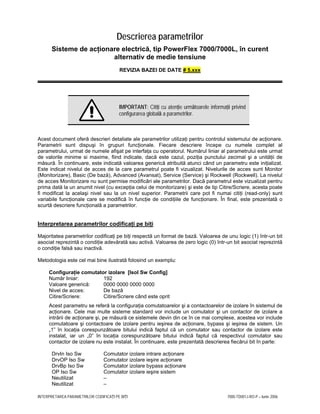 INTERPRETAREA PARAMETRILOR CODIFICAŢI PE BIŢI 7000-TD001J-RO-P – Iunie 2006
Descrierea parametrilor
Sisteme de acţionare electrică, tip PowerFlex 7000/7000L, în curent
alternativ de medie tensiune
REVIZIA BAZEI DE DATE # 5.xxx
IMPORTANT: Citiţi cu atenţie următoarele informaţii privind
configurarea globală a parametrilor.
Acest document oferă descrieri detaliate ale parametrilor utilizaţi pentru controlul sistemului de acţionare.
Parametrii sunt dispuşi în grupuri funcţionale. Fiecare descriere începe cu numele complet al
parametrului, urmat de numele afişat pe interfaţa cu operatorul. Numărul liniar al parametrului este urmat
de valorile minime si maxime, fiind indicate, dacă este cazul, poziţia punctului zecimal şi a unităţii de
măsură. În continuare, este indicată valoarea generică atribuită atunci când un parametru este iniţializat.
Este indicat nivelul de acces de la care parametrul poate fi vizualizat. Nivelurile de acces sunt Monitor
(Monitorizare), Basic (De bază), Advanced (Avansat), Service (Service) şi Rockwell (Rockwell). La nivelul
de acces Monitorizare nu sunt permise modificări ale parametrilor. Dacă parametrul este vizualizat pentru
prima dată la un anumit nivel (cu excepţia celui de monitorizare) şi este de tip Citire/Scriere, acesta poate
fi modificat la acelaşi nivel sau la un nivel superior. Parametrii care pot fi numai citiţi (read-only) sunt
variabile funcţionale care se modifică în funcţie de condiţiile de funcţionare. În final, este prezentată o
scurtă descriere funcţională a parametrilor.
Interpretarea parametrilor codificaţi pe biţi
Majoritatea parametrilor codificaţi pe biţi respectă un format de bază. Valoarea de unu logic (1) într-un bit
asociat reprezintă o condiţie adevărată sau activă. Valoarea de zero logic (0) într-un bit asociat reprezintă
o condiţie falsă sau inactivă.
Metodologia este cel mai bine ilustrată folosind un exemplu:
Configuraţie comutator izolare [Isol Sw Config]
Număr liniar: 192
Valoare generică: 0000 0000 0000 0000
Nivel de acces: De bază
Citire/Scriere: Citire/Scriere când este oprit
Acest parametru se referă la configuraţia comutatoarelor şi a contactoarelor de izolare în sistemul de
acţionare. Cele mai multe sisteme standard vor include un comutator şi un contactor de izolare a
intrării de acţionare şi, pe măsură ce sistemele devin din ce în ce mai complexe, acestea vor include
comutatoare şi contactoare de izolare pentru ieşirea de acţionare, bypass şi ieşirea de sistem. Un
„1” în locaţia corespunzătoare bitului indică faptul că un comutator sau contactor de izolare este
instalat, iar un „0” în locaţia corespunzătoare bitului indică faptul că respectivul comutator sau
contactor de izolare nu este instalat. În continuare, este prezentată descrierea fiecărui bit în parte:
DrvIn Iso Sw Comutator izolare intrare acţionare
DrvOP Iso Sw Comutator izolare ieşire acţionare
DrvBp Iso Sw Comutator izolare bypass acţionare
OP Iso Sw Comutator izolare ieşire sistem
Neutilizat –
Neutilizat –
 