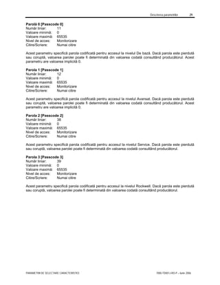 Descrierea parametrilor 29
PARAMETRII DE SELECTARE CARACTERISTICI 7000-TD001J-RO-P – Iunie 2006
Parolă 0 [Passcode 0]
Număr liniar: 11
Valoare minimă: 0
Valoare maximă: 65535
Nivel de acces: Monitorizare
Citire/Scriere: Numai citire
Acest parametru specifică parola codificată pentru accesul la nivelul De bază. Dacă parola este pierdută
sau coruptă, valoarea parolei poate fi determinată din valoarea codată consultând producătorul. Acest
parametru are valoarea implicită 0.
Parola 1 [Passcode 1]
Număr liniar: 12
Valoare minimă: 0
Valoare maximă: 65535
Nivel de acces: Monitorizare
Citire/Scriere: Numai citire
Acest parametru specifică parola codificată pentru accesul la nivelul Avansat. Dacă parola este pierdută
sau coruptă, valoarea parolei poate fi determinată din valoarea codată consultând producătorul. Acest
parametru are valoarea implicită 0.
Parola 2 [Passcode 2]
Număr liniar: 38
Valoare minimă: 0
Valoare maximă: 65535
Nivel de acces: Monitorizare
Citire/Scriere: Numai citire
Acest parametru specifică parola codificată pentru accesul la nivelul Service. Dacă parola este pierdută
sau coruptă, valoarea parolei poate fi determinată din valoarea codată consultând producătorul.
Parola 3 [Passcode 3]
Număr liniar: 39
Valoare minimă: 0
Valoare maximă: 65535
Nivel de acces: Monitorizare
Citire/Scriere: Numai citire
Acest parametru specifică parola codificată pentru accesul la nivelul Rockwell. Dacă parola este pierdută
sau coruptă, valoarea parolei poate fi determinată din valoarea codată consultând producătorul.
 